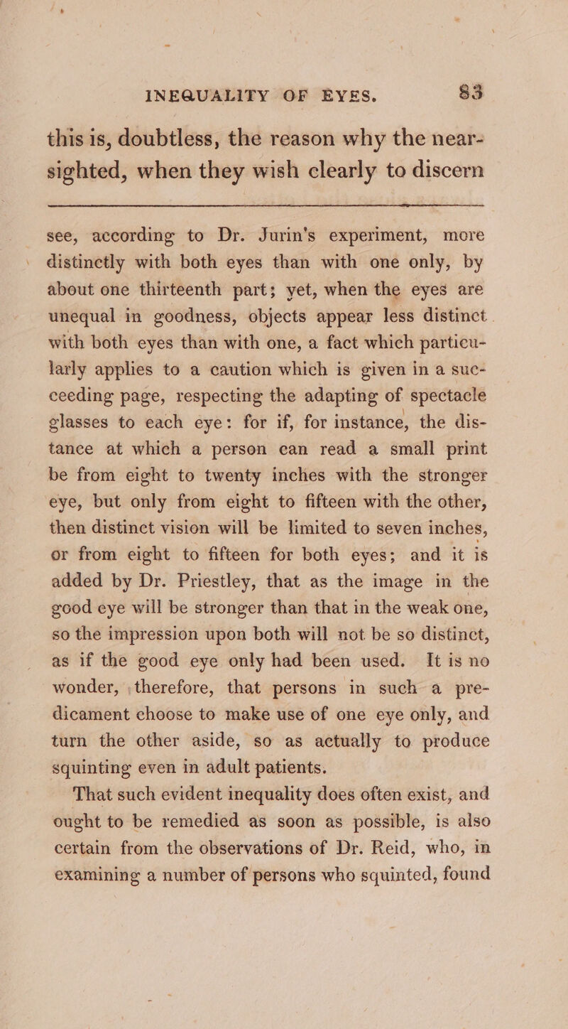 this is, doubtless, the reason why the near- sighted, when they wish clearly to discern see, according to Dr. Jurin's experiment, more distinctly with both eyes than with one only, by about one thirteenth part; yet, when the eyes are unequal in goodness, objects appear less distinct. with both eyes than with one, a fact which particu- larly applies to a caution which is given in a suc- ceeding page, respecting the adapting of spectacle glasses to each eye: for if, for instance, the dis- tance at which a person can read a small print be from eight to twenty inches with the stronger eye, but only from eight to fifteen with the other, then distinct vision will be limited to seven inches, or from eight to fifteen for both eyes; and it is added by Dr. Priestley, that as the image in the good eye will be stronger than that in the weak one, so the impression upon both will not be so distinct, as if the good eye only had been used. It is no wonder, ; therefore, that persons in such a pre- dicament choose to make use of one eye only, and turn the other aside, so as actually to produce squinting even in adult patients. That such evident inequality does often exist, and ought to be remedied as soon as possible, is also certain from the observations of Dr. Reid, who, in examining a number of persons who squinted, found