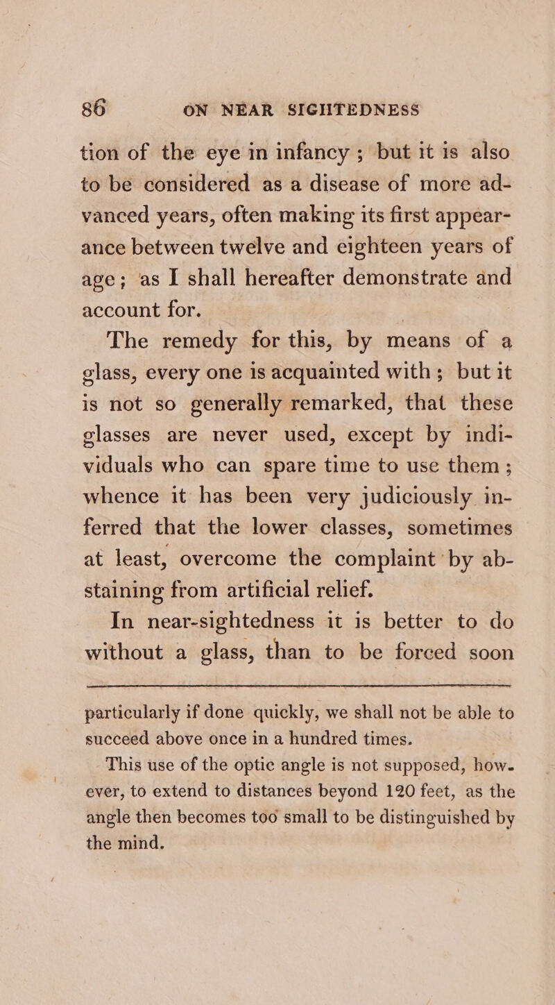 tion of the eye in infancy ; but it is also to be considered as a disease of more ad- vanced years, often making its first appear- ance between twelve and eighteen years of age; as I shall hereafter demonstrate and account for. | | The remedy for this, by means of a glass, every one is acquainted with; but it is not so generally remarked, that these glasses are never used, except by indi- viduals who can spare time to use them ; whence it has been very judiciously in- ferred that the lower classes, sometimes at least, overcome the complaint by ab- staining from artificial relief. In near-sightedness it is better to do without a glass, than to be forced soon particularly if done quickly, we shall not be able to succeed above once in a hundred times. This use of the optic angle is not supposed, how. ever, to extend to distances beyond 120 feet, as the angle then becomes too small to be distinguished by the mind.