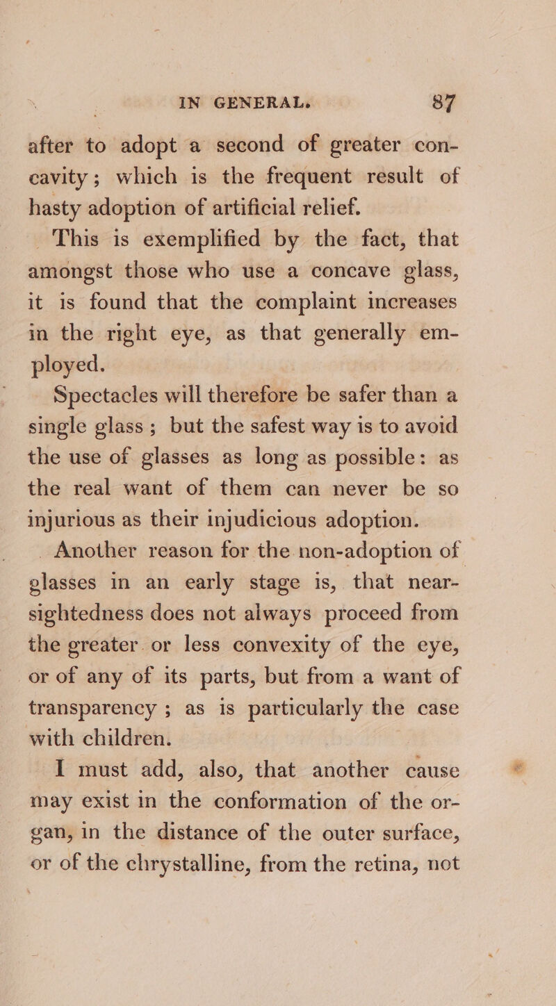 after to adopt a second of greater con- cavity; which is the frequent result of hasty adoption of artificial relief. This is exemplified by the fact, that amongst those who use a concave glass, it is found that the complaint increases in the right eye, as that generally em- ployed. Spectacles will therefore be safer than a single glass ; but the safest way is to avoid the use of glasses as long as possible: as the real want of them can never be so injurious as their injudicious adoption. _ Another reason for the non-adoption of glasses in an early stage is, that near- sightedness does not always proceed from the greater. or less convexity of the eye, or of any of its parts, but from a want of transparency ; as is particularly the case with children. I must add, also, that another cause may exist in the conformation of the or- gan, in the distance of the outer surface, or of the chrystalline, from the retina, not