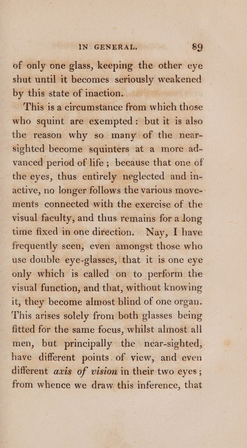 of only one glass, keeping the other eye shut until it becomes seriously weakened by this state of inaction. _ This’is a circumstance from which those who squint are exempted: but it is also the reason why so many of the near- sighted become squinters at a more ad- vanced period of life; because that one of the eyes, thus entirely neglected and in- active, no longer follows the various move- ments connected with the exercise of the visual faculty, and thus remains for a long time fixed in one direction. Nay, I have frequently seen, even amongst those who use double eye-glasses, that it is one eye only which is called on to perform the visual function, and that, without knowing it, they become almost blind of one organ. This arises solely from both glasses being fitted for the same focus, whilst almost all men, but principally the near-sighted, have different points. of view, and even different axis of vision in their two eyes ; from whence we draw this inference, that