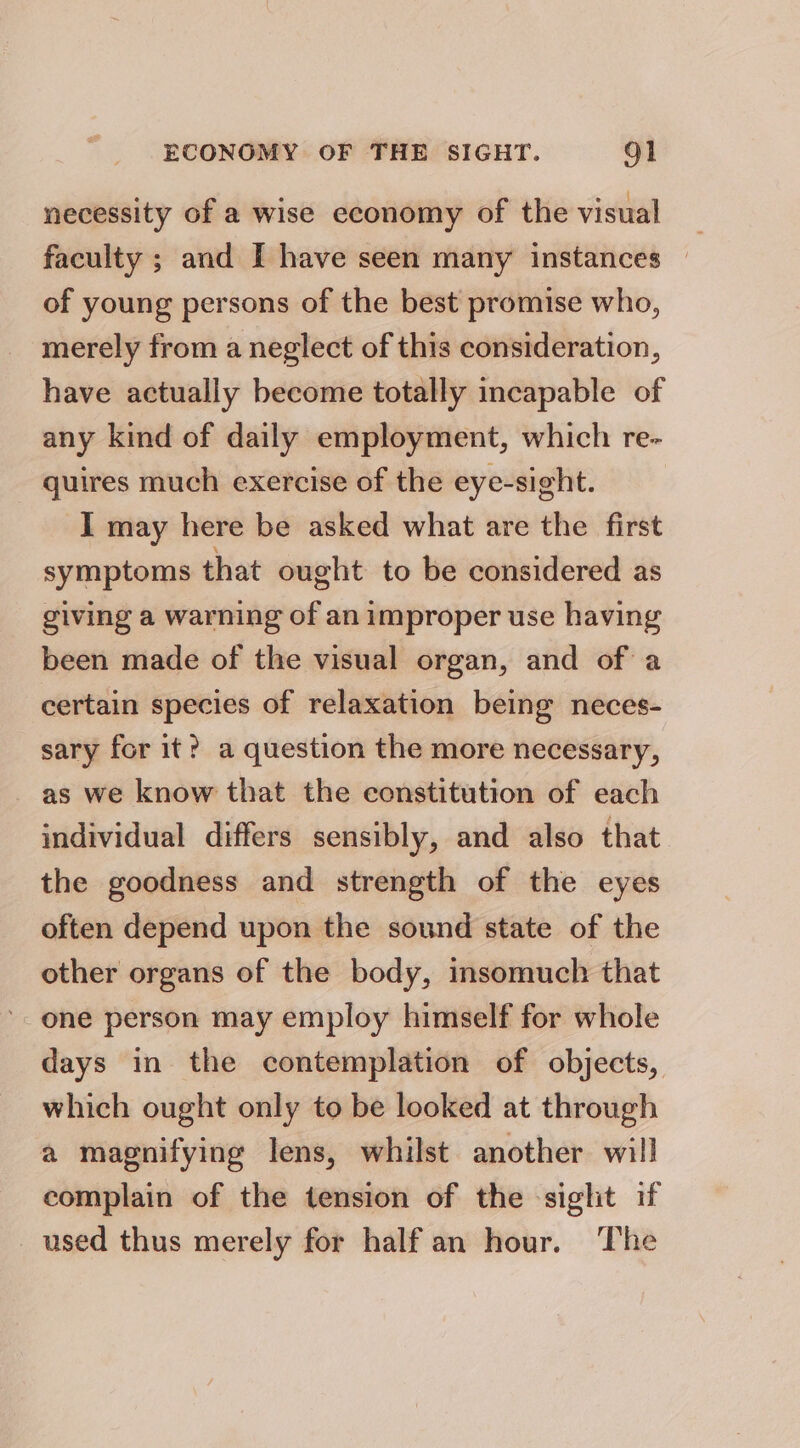 necessity of a wise economy of the visual faculty ; and I have seen many instances — of young persons of the best promise who, merely from a neglect of this consideration, have actually become totally incapable of any kind of daily employment, which re- quires much exercise of the eye-sight. I may here be asked what are the first symptoms that ought to be considered as giving a warning of an improper use having been made of the visual organ, and of a certain species of relaxation being neces- sary for it? a question the more necessary, as we know that the constitution of each individual differs sensibly, and also that the goodness and strength of the eyes often depend upon the sound state of the other organs of the body, insomuch that one person may employ himself for whole days in the contemplation of objects, which ought only to be looked at through a magnifying lens, whilst another will complain of the tension of the sight if _ used thus merely for half an hour. The