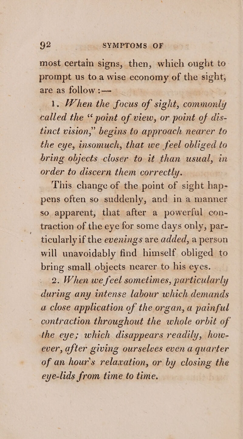 most certain signs, then, which ought to prompt us to a wise economy of the sight, are as follow:— _ ) 1. When the focus of sight, commonly called the “ point of view, or point of dis- tinct vision,” begins to approach nearer to the eye, insomuch, that we feel obliged to bring objects closer to it than usual, in order to discern them correctly. This change of the point of sight hap- pens often so suddenly, and in a manner so apparent, that after a powerful con- traction of the eye for some days only, par- ticularly if the evenings are added, a person will unavoidably find himself obliged to bring small objects nearer to his eyes. 2. When we feel sometimes, particularly during any intense labour which demands a close application of the organ, a painful contraction throughout the whole orbit of the eye; which disappears readily, how- ever, after giving ourselves even a quarter of an hour's relaxation, or by closing the eye-lids from time to time.
