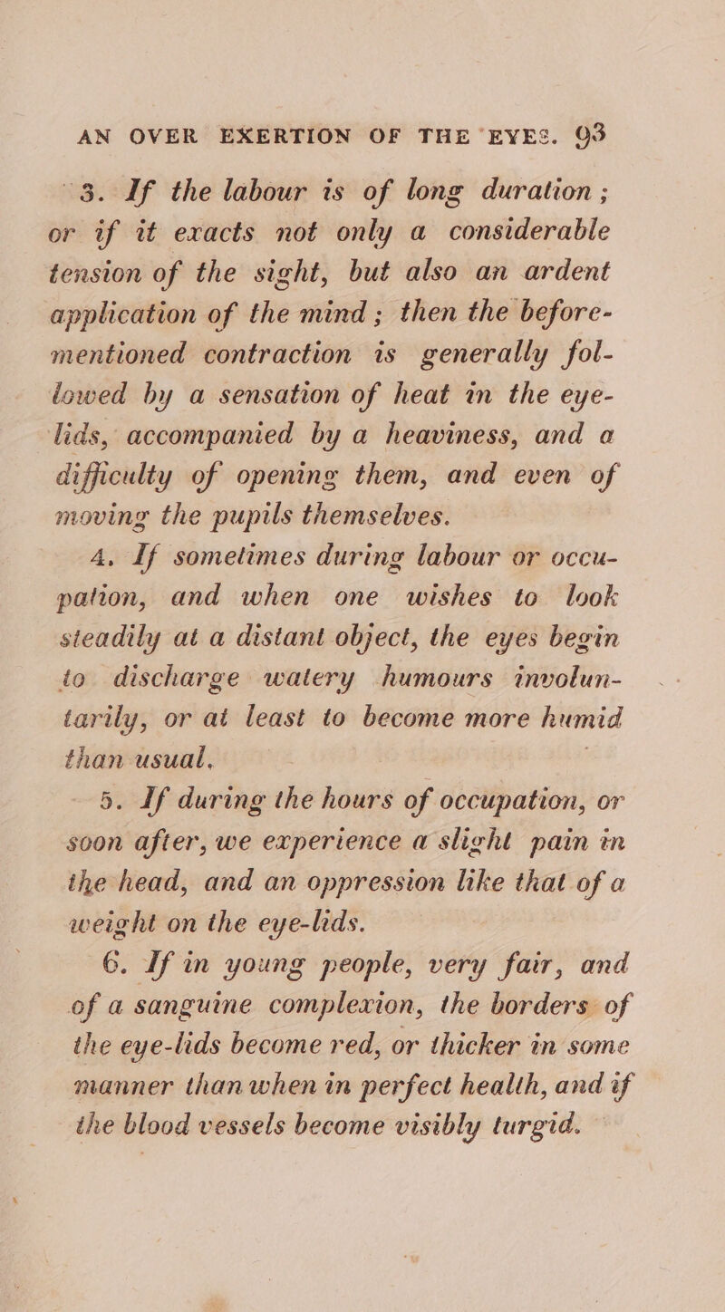 3. If the labour is of long duration ; or if it exacts not only a considerable tension of the sight, but also an ardent application of the mind ; then the before- mentioned contraction is generally fol- lowed by a sensation of heat in the eye- lids, accompanied by a heaviness, and a difficulty of opening them, and even of moving the pupils themselves. 4, If sometimes during labour or occu- pation, and when one wishes to look steadily at a distant object, the eyes begin io discharge watery humours involun- tarily, or at least to become more humid than usual. : 5. If during the hours of occupation, or soon after, we experience a slight pain in the head, and an oppression like that of a weight on the eye-lids. 6. If in young people, very fair, and of a sanguine complexion, the borders of the eye-lids become red, or thicker in some manner than when in perfect health, and if the blood vessels become visibly turgid.