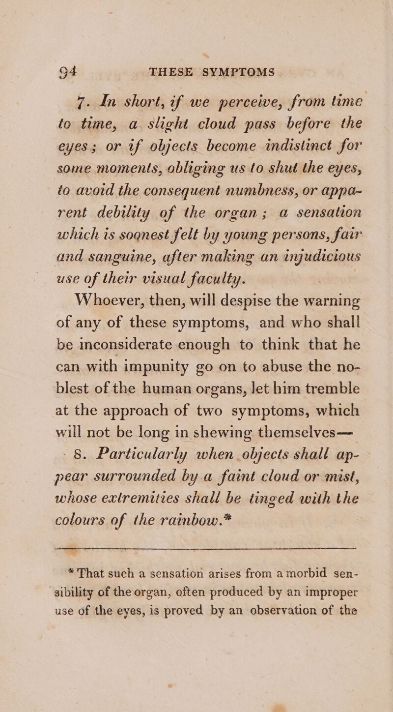 7. In short, if we perceive, from time to time, a. slight cloud pass before the eyes; or if objects become indistinct for some moments, obliging us to shut the eyes, to avoid the consequent numbness, or appa~ rent debility of the organ; a sensation which is sognest felt by young persons, fair and sanguine, after making an injudicious use of their visual faculty. Whoever, then, will despise the warning of any of these symptoms, and who shall be inconsiderate enough to think that he can with impunity go on to abuse the no- blest of the human organs, let him tremble at the approach of two symptoms, which will not be long in shewing themselves— 8. Particularly when objects shall ap- pear surrounded by a faint cloud or mist, whose extremities shall be tinged with the colours of the rainbow.* * That such a sensation arises from a morbid sen- sibility of the organ, often produced by an improper use of the eyes, is proved by an observation of the