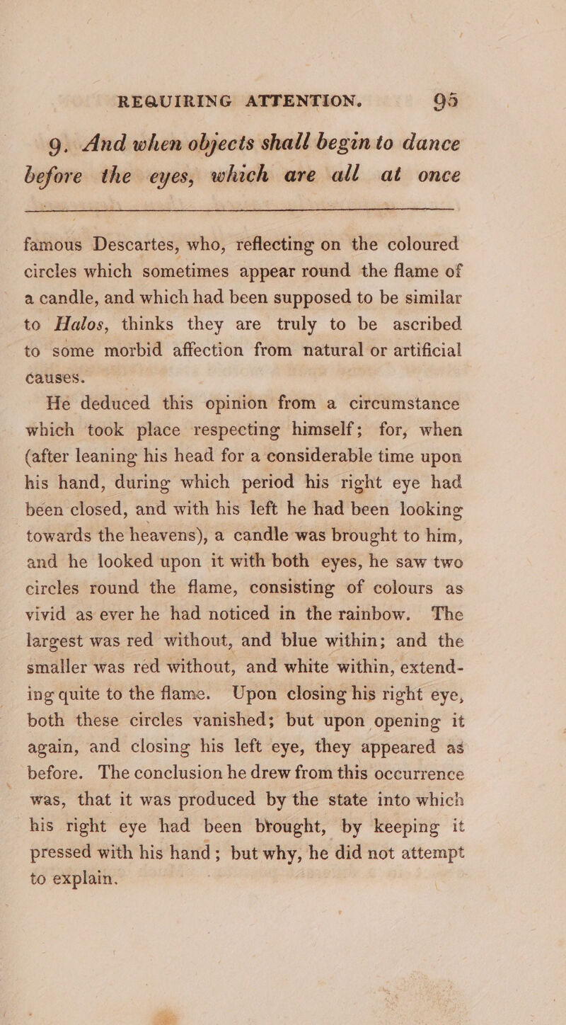 9. And when objects shall begin to dance before the eyes, which are all at once famous Descartes, who, reflecting on the coloured circles which sometimes appear round the flame of a candle, and which had been supposed to be similar to Halos, thinks they are truly to be ascribed to some morbid affection from natural or artificial causes. , He deduced this opinion from a circumstance which took place respecting himself; for, when (after leaning his head for a considerable time upon his hand, during which period his right eye had been closed, and with his left he had been looking towards the heavens), a candle was brought to him, and he looked upon it with both eyes, he saw two circles round the flame, consisting of colours as vivid as ever he had noticed in the rainbow. The largest was red without, and blue within; and the smaller was red without, and white within, extend- ing quite to the flame. Upon closing his right eye, both these circles vanished; but upon opening it again, and closing his left eye, they appeared as before. The conclusion he drew from this occurrence was, that it was produced by the state into which his right eye had been brought, by keeping it pressed with his hand; but why, he did not attempt to explain. :