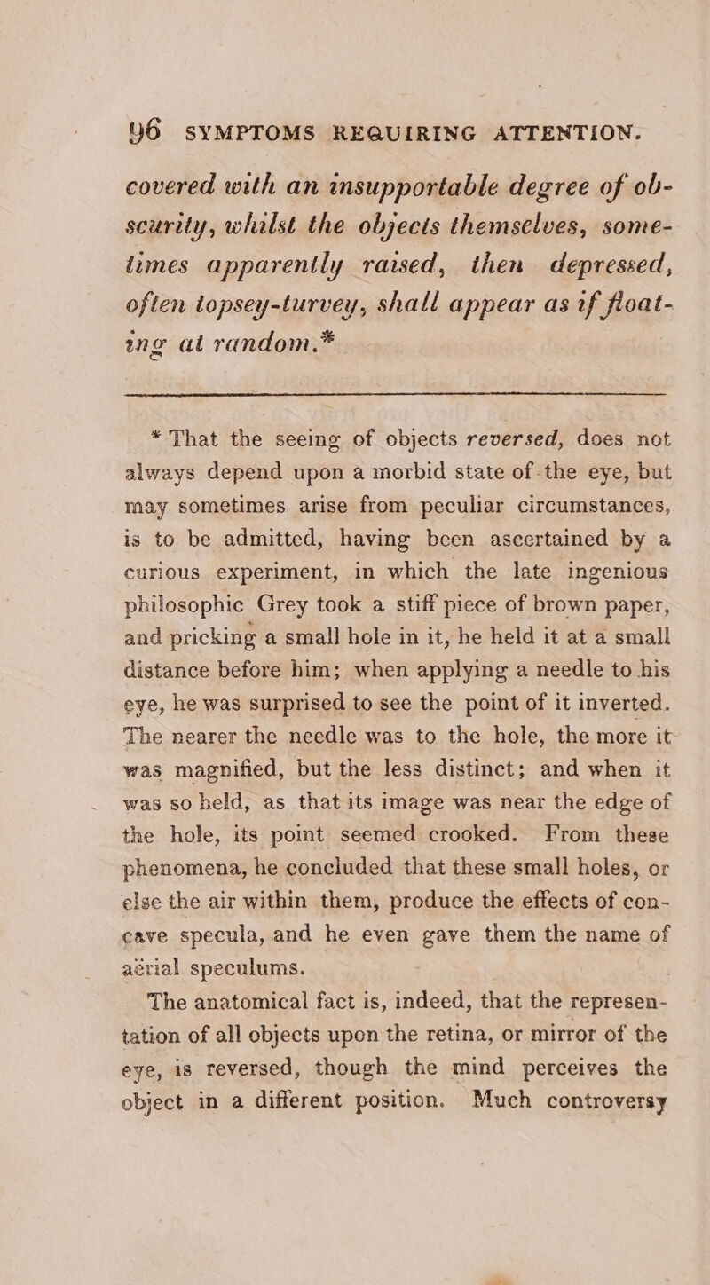 covered with an insupportable degree of ob- scurity, whalst the objects themselves, some- times apparently raised, then depressed, often topsey-turvey, shall appear as if float- ng at random.* * That the seeing of objects reversed, does not always depend upon a morbid state of the eye, but may sometimes arise from peculiar circumstances, is to be admitted, having been ascertained by a curious experiment, in which the late ingenious philosophic Grey took a stiff piece of brown paper, and pricking a small hole in it, he held it at a small distance before him; when applying a needle to his eye, he was surprised to see the point of it inverted. The nearer the needle was to the hole, the more it was magnified, but the less distinct; and when it was so held, as that its image was near the edge of the hole, its pomt seemed crooked. From these phenomena, he concluded that these small holes, or else the air within them, produce the effects of con- cave specula, and he even gave them the name of aérial speculums. The anatomical fact is, indeed, that the represen- tation of all objects upon the retina, or mirror of the eye, is reversed, though the mind perceives the object in a different position. Much controversy