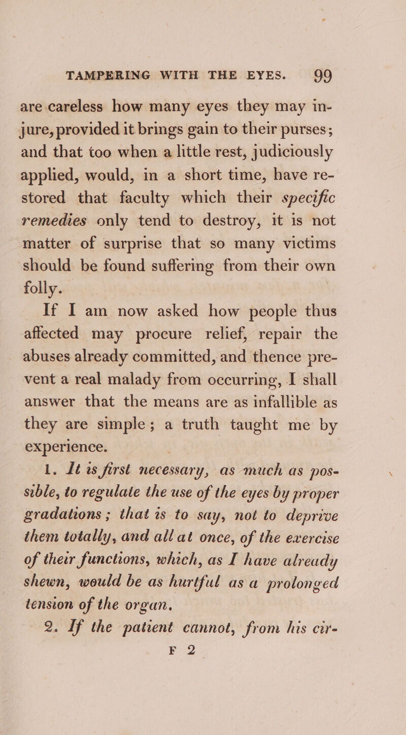 are careless how many eyes they may in- jure, provided it brings gain to their purses; and that too when a little rest, judiciously applied, would, in a short time, have re- stored that faculty which their specific remedies only tend to destroy, it is not matter of surprise that so many victims should be found suffering from their own folly. If I am now asked how people thus affected may procure relief, repair the abuses already committed, and thence pre- vent a real malady from occurring, I shall answer that the means are as infallible as they are simple; a truth taught me by experience. 1. Lt os first necessary, as much as pos- sible, to regulate the use of the eyes by proper gradations ; that is to say, not to deprive them totally, and all at once, of the exercise of ther functions, which, as I have already shewn, would be as hurtful as a prolonged iension of the organ, 2. If the patient cannot, from his cir- F 2