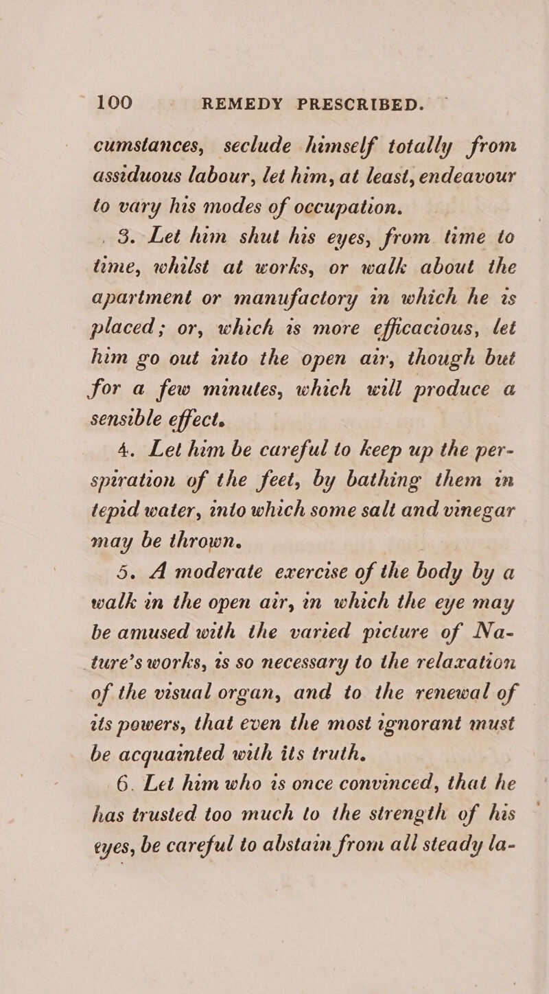 cumstances, seclude himself totally from assiduous labour, let him, at least, endeavour to vary his modes of occupation. _ 3. Let him shut his eyes, from. time to tame, whilst at works, or walk about the apartment or manufactory in which he is placed; or, which is more efficacious, let him go out into the open air, though but for a few minutes, which will produce a sensible effect. 4, Let him be careful to keep up the per- sptration of the feet, by bathing them in tepid water, into which some salt and vinegar may be thrown. 5. A moderate exercise of the body by a walk in the open air, in which the eye may be amused with the varied picture of Na- _ture’s works, ws so necessary to the relaxation of the visual organ, and to the renewal of its powers, that even the most ignorant must be acquainted with its truth. 6. Let him who is once convinced, that he has trusted too much to the strength of his eyes, be careful to abstain from all steady la-