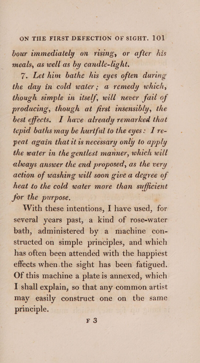 bour ammediately on rising, or after his meals, as well as by candle-hght. 7. Let him bathe his eyes often during the day in cold water; a remedy which, though semple in itself, will never farl of producing, though at first insensibly, the best effects. I have already remarked that tepid baths may be hurtful to the eyes: I re- peat again that it is necessary only to apply the water in the gentlest manner, which will always answer the end proposed, as the very action of washing will soon give a degree of heat to the cold water more than sufficient for the purpose. With these intentions, I have used, am several years past, a kind of rose-water bath, administered by a machine con- structed on simple principles, and which has often been attended with the happiest effects when.the sight has been fatigued. Of this machine a plate is annexed, which. I shall explain, so that any common artist may easily construct one on the same principle. F 3