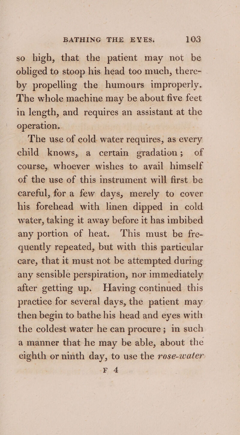 so high, that the patient may not be obliged to stoop his head too much, there- _ by propelling the humours improperly. The whole machine may be about five feet in length, and requires an assistant at the operation. | The use of cold. water requires, as every child knows, a certain gradation; of course, whoever wishes to avail himself of the use of this instrument will first be careful, for a few days, merely to cover his forehead with linen dipped in cold water, taking it away before it has imbibed any portion of heat. This must be fre- quently repeated, but with this particular care, that it must not be attempted during any sensible perspiration, nor immediately after getting up. Having centinued this practice for several days, the patient may then begin to bathe his head and eyes with the coldest water he can procure; in such a manner that he may be able, about the eighth or ninth day, to use the rose-water F 4