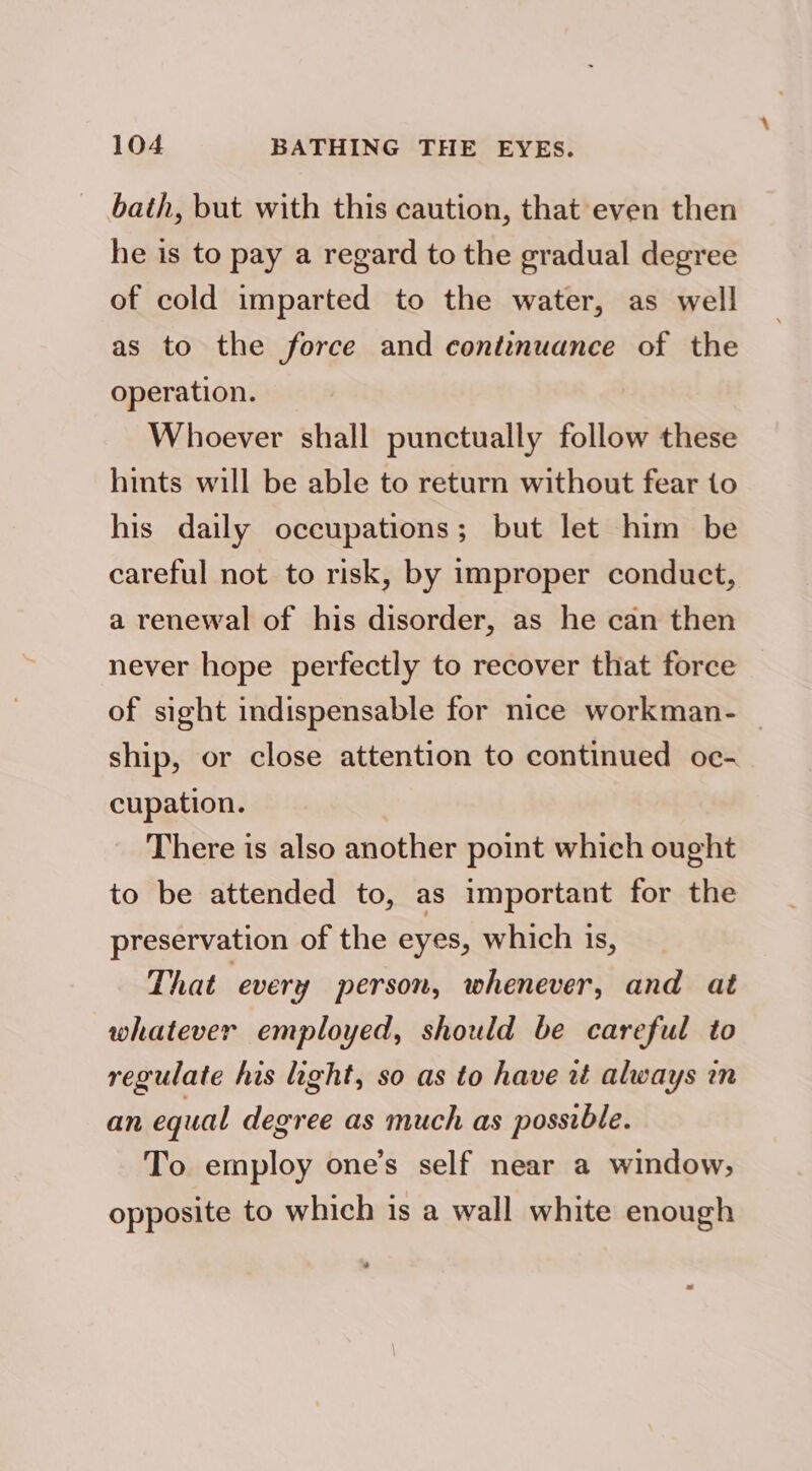 bath, but with this caution, that even then he is to pay a regard to the gradual degree of cold imparted to the water, as well as to the force and continuance of the operation. Whoever shall punctually follow these hints will be able to return without fear to his daily occupations; but let him be careful not to risk, by improper conduct, a renewal of his disorder, as he can then never hope perfectly to recover that force of sight indispensable for nice workman- _ ship, or close attention to continued oc- cupation. There is also another point which ought to be attended to, as important for the preservation of the eyes, which is, That every person, whenever, and at whatever employed, should be careful to regulate his light, so as to have it always in an equal degree as much as possible. To employ one’s self near a window, opposite to which is a wall white enough