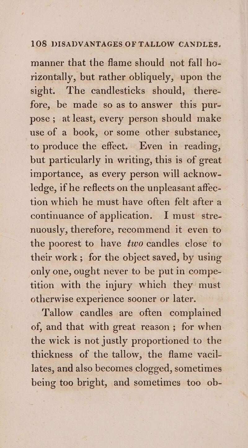 manner that the flame should not fall ho- rizontally, but rather obliquely, upon the sight. The candlesticks should, there- fore, be made so as to answer this pur- pose; at least, every person should make use of a book, or some other substance, to produce the effect. ven in reading, but particularly in writing, this is of great importance, as every person will acknow- ledge, if he reflects on the unpleasant affec- tion which he must have often felt after a continuance of application. I must. stre- nuously, therefore, recommend it even to the poorest to have two candles close to their work ; for the object saved, by using only one, ought never to be put in compe- tition with the injury which they must otherwise experience sooner or later. Tallow candles are often complained of, and that with great reason ; for when the wick is not justly proportioned to the thickness of the tallow, the flame vacil- lates, and also becomes clogged, sometimes being too bright, and sometimes too ob-