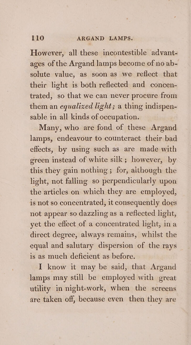 However, all these incontestible advant- ages of the Argand lamps become of no ab- solute value, as soon as we reflect that their light is both reflected and concen- trated, so that we can never procure from them an equalized light; a thing indispen- sable in all kinds of occupation. Many, who are fond of these Argand lamps, endeavour to counteract their bad effects, by using such as are made with green instead of white silk; however, by this they gain nothing; for, although the light, not falling so perpendicularly upon the articles on which they are employed, is not so concentrated, it consequently does not appear so dazzling as a reflected light, yet the effect of a concentrated light, ina direct degree, always remains, whilst the equal and salutary dispersion of the rays is as much deficient as before. I know it may be said, that Argand lamps may still be employed with great utility in night-work, when the screens are taken off, because even then they are