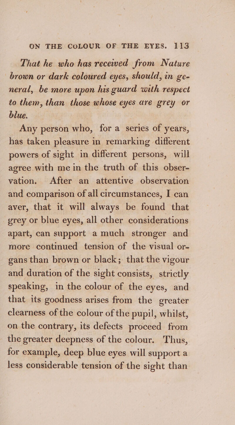 That he who has received from Nature brown or dark coloured eyes, should, in ge- neral, be more upon his guard wath respect _ to them, than those whose eyes are grey or blue. Any person who, for a series of years, has taken pleasure in remarking different powers of sight in different persons, will agree with me in the truth of this obser- vation. After an attentive observation and comparison of all circumstances, I can aver, that it will always be found that yrey or blue eyes, all other considerations apart, can support a much stronger and more continued tension of the visual or- gans than brown or black; that the vigour and duration of the sight consists, strictly speaking, in the colour of the eyes, and that its goodness arises from the greater clearness of the colour of the pupil, whilst, on the contrary, its defects proceed from the greater deepness of the colour. Thus, for example, deep blue eyes will support a less considerable tension of the sight than