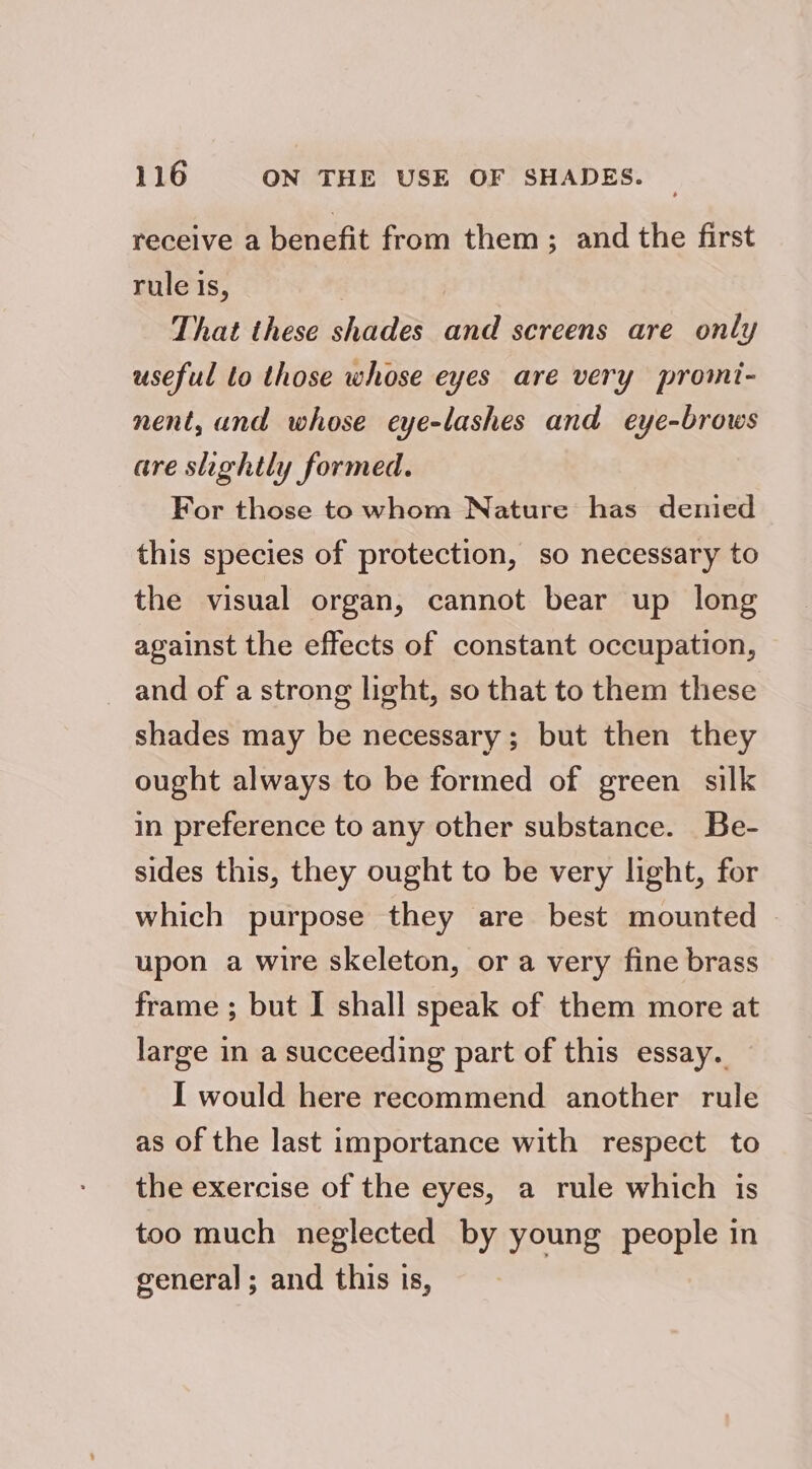 receive a benefit from them ; and the first rule is, That these shades and screens are only useful to those whose eyes are very promi- nent, and whose eye-lashes and eye-brows are slightly formed. For those to whom Nature has denied this species of protection, so necessary to the visual organ, cannot bear up long against the effects of constant occupation, and of a strong light, so that to them these shades may be necessary; but then they ought always to be formed of green silk in preference to any other substance. Be- sides this, they ought to be very light, for which purpose they are best mounted | upon a wire skeleton, or a very fine brass frame ; but I shall speak of them more at large in a succeeding part of this essay. I would here recommend another rule as of the last importance with respect to the exercise of the eyes, a rule which is too much neglected by young people in general; and this is,