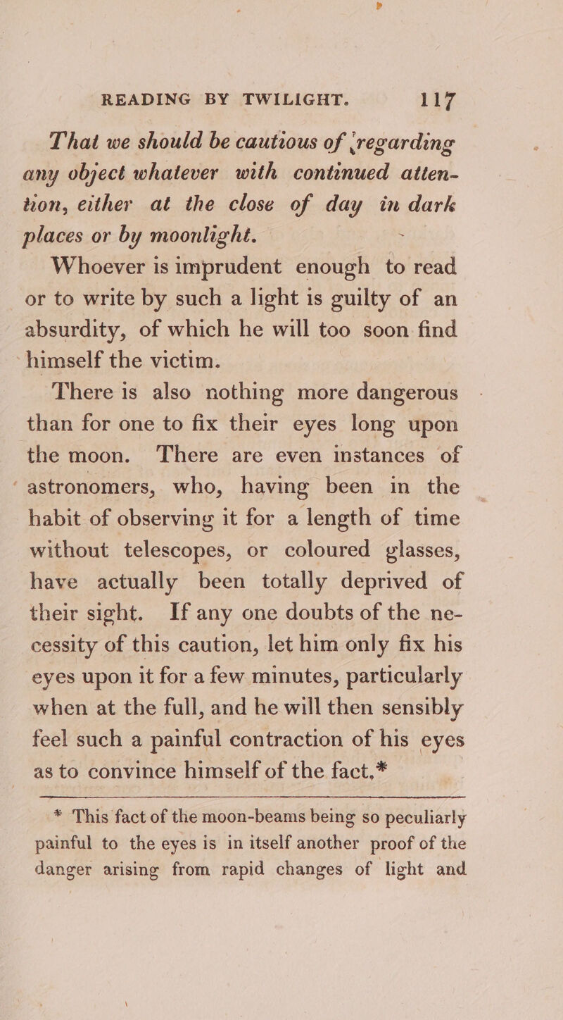 That we should be cautious of (regarding any object whatever with continued atten- tvon, either at the close of day in dark places or by moonlight. : Whoever is imprudent enough to read or to write by such a light is guilty of an absurdity, of which he will too soon find himself the victim. There is also nothing more dangerous than for one to fix their eyes long upon the moon. There are even instances of ‘astronomers, who, having been in the habit of observing it for a length of time without telescopes, or coloured glasses, have actually been totally deprived of their sight. If any one doubts of the ne- cessity of this caution, let him only fix his eyes upon it for a few minutes, particularly when at the full, and he will then sensibly feel such a painful contraction of his eyes as to convince himself of the fact,* * This fact of the moon-beamis being so peculiarly painful to the eyes is in itself another proof of the danger arising from rapid changes of light and