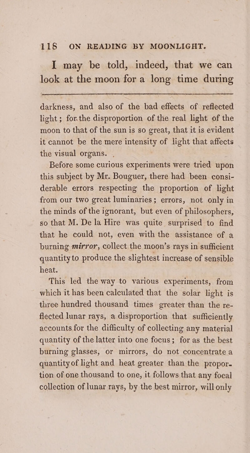 I may be told, indeed, that we can look at the moon for a long time during darkness, and also of the bad effects of reflected light; for.the disproportion of the real light of the moon to that of the sun is so great, that it is evident it cannot be the mere intensity of light that affects the visual organs. . : Before some curious experiments were tried upon this subject by Mr. Bouguer, there had been consi- derable errors respecting the proportion of light from our two great luminaries; errors, not only in the minds of the ignorant, but even of philosophers, so that M. De la Hire was quite surprised to find that he could not, even with the assistance of a burning mirror, collect the moon’s rays in sufficient quantity to produce the slightest increase of sensible heat. This led the way to various experiments, from which it has been calculated that the solar light is three hundred thousand times greater than the re- flected lunar rays, a disproportion that sufficiently accounts for the difficulty of collecting any material quantity of the latter into one focus; for as the best burning glasses, or mirrors, do not concentrate a quantity of light and heat greater than the propor. tion of one thousand to one, it follows that any focal collection of lunar rays, by the best mirror, will only