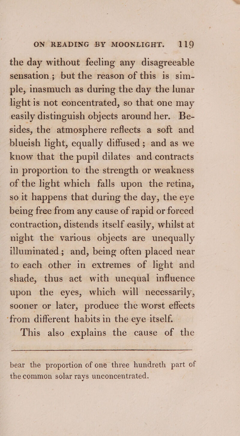 the day without feeling any disagreeable sensation; but the reason of this is sim- ple, inasmuch as durmg the day the lunar light is not concentrated, so that one may easily distinguish objects around her. Be- sides, the atmosphere reflects a soft and blueish light, equally diffused ; and as we know that the pupil dilates and contracts in proportion to the strength or weakness of the light which falls upon the retina, so it happens that during the day, the eye being free from any cause of rapid or forced contraction, distends itself easily, whilst at night the various objects are unequally illuminated; and, being often placed near to each other in extremes of light and shade, thus act with unequal influence upon the eyes, which will necessarily, sooner or later, produce the worst effects ‘from different habits in the eye itself. This also explains the cause of the bear the proportion of one three hundreth part of the common solar rays unconcentrated.