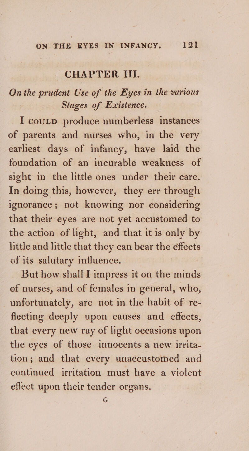 ON THE EYES IN INFANCY. | 8 | CHAPTER III. On the prudent Use of the Eyes in the various Stages of Existence. I coutp produce numberless instances of parents and nurses who, in the very earliest days of infancy, have laid the foundation of an incurable weakness of sight in the little ones under their care. In doing this, however, they err through ignorance; not knowing nor considering that their eyes are not yet accustomed to the action of light, and that it is only by little and little that they can bear the effects of its salutary influence. But how shall I impress it on the minds of nurses, and of females in general, who, unfortunately, are not in the habit of re- flecting deeply upon causes and effects, that every new ray of light occasions upon the eyes of those innocents a new irrita- tion; and that every unaccustomed and continued irritation must have a violent effect upon their tender organs. e