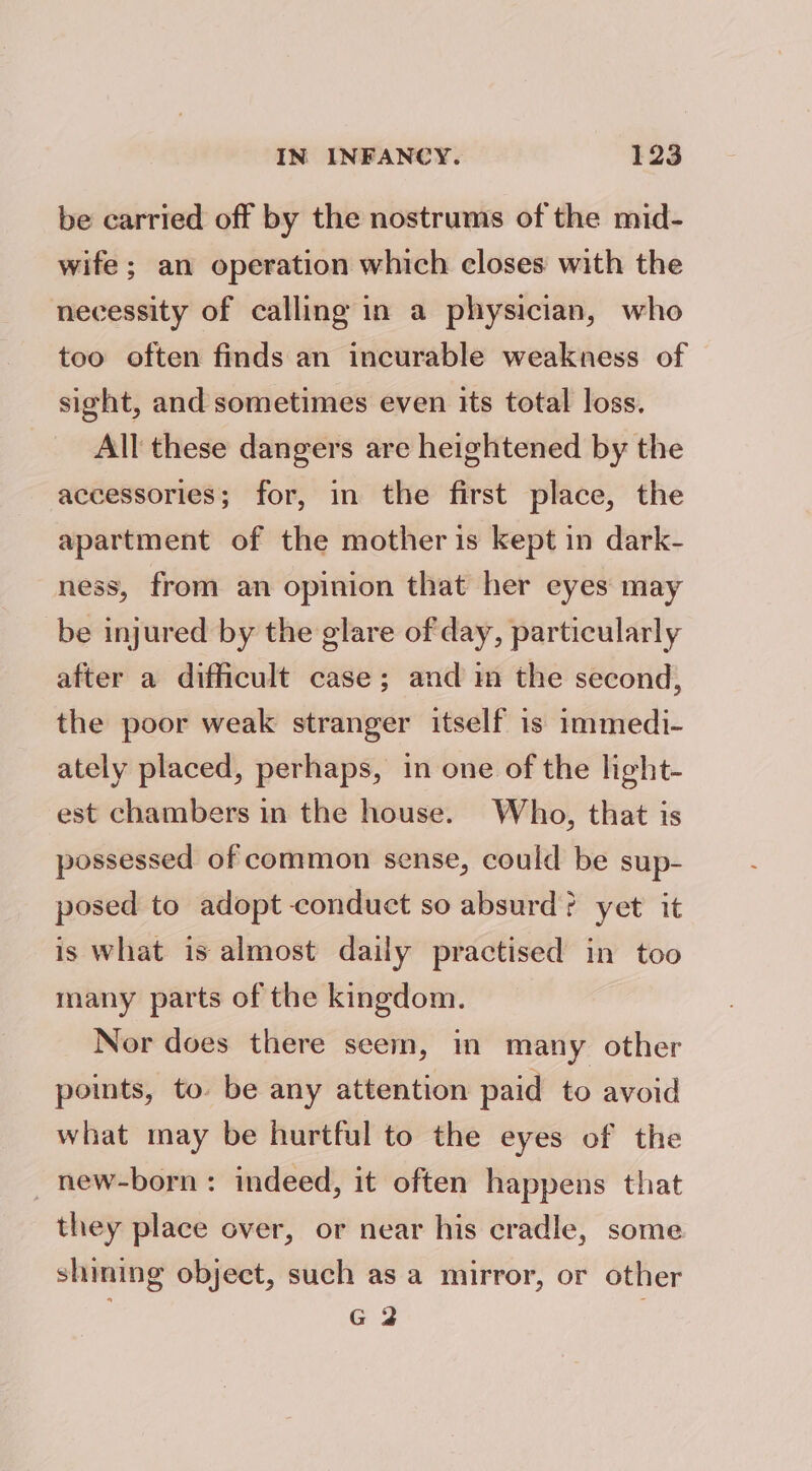 be carried off by the nostrums of the mid- wife; an operation which closes with the necessity of calling in a physician, who too often finds an incurable weakness of sight, and sometimes even its total loss. All these dangers are heightened by the accessories; for, in the first place, the apartment of the mother is kept in dark- ness, from an opinion that her eyes may be injured by the glare of day, particularly after a difficult case; and im the second, the poor weak stranger itself is immedi- ately placed, perhaps, in one of the light- est chambers in the house. Who, that is possessed of common sense, could be sup- posed to adopt conduct so absurd? yet it is What is almost daily practised in too many parts of the kingdom. Nor does there seem, in many other points, to be any attention paid to avoid what may be hurtful to the eyes of the _ new-born: indeed, it often happens that they place over, or near his cradle, some shining object, such as a mirror, or other G 2