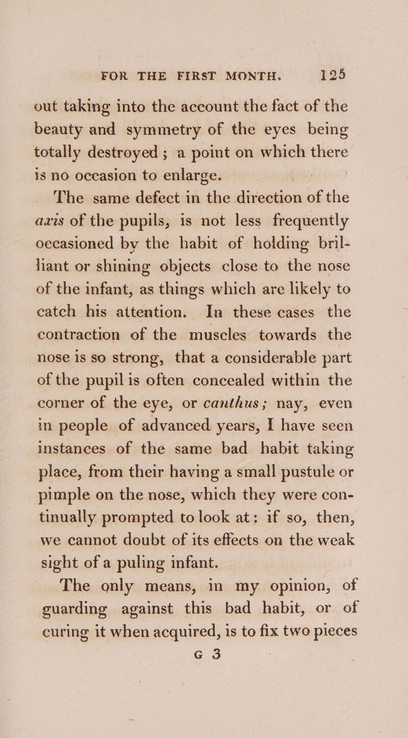 vut taking into the account the fact of the beauty and symmetry of the eyes being totally destroyed ; a point on which there is no occasion to enlarge. yet The same defect in the direction of the axis of the pupils, is not less frequently occasioned by the habit of holding bril- liant or shining ebjects close to the nose of the infant, as things which are likely to catch his attention. In these cases the contraction of the muscles towards the nose is so strong, that a considerable part of the pupil is often concealed within the corner of the eye, or canthus; nay, even in people of advanced years, I have seen instances of the same bad habit taking place, from their having a small pustule or _ pimple on the nose, which they were con- tinually prompted to look at: if so, then, we cannot doubt of its effects on the weak sight of a puling infant. The only means, in my opinion, of guarding against this bad habit, or of curing it when acquired, is to fix two pieces G 3