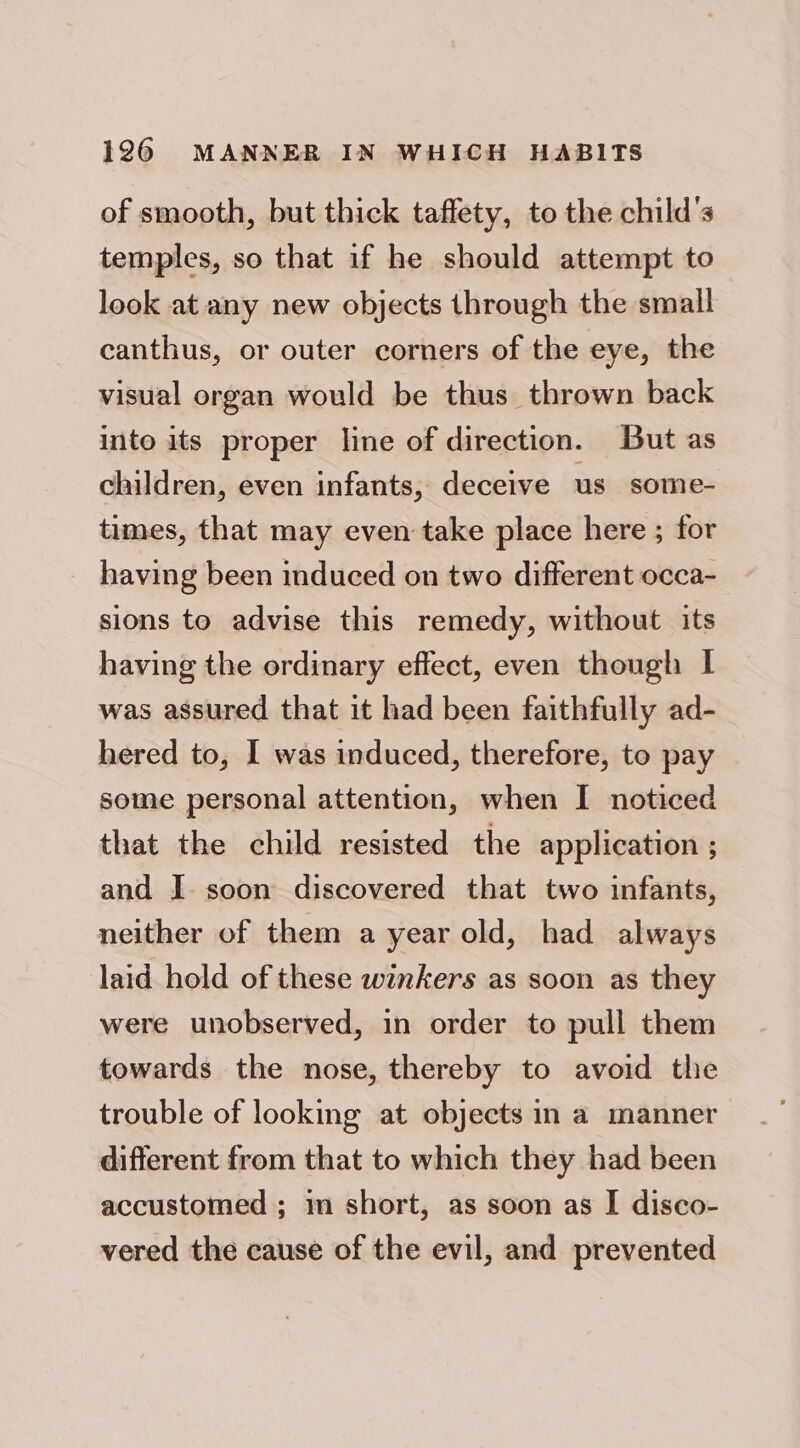 of smooth, but thick taffety, to the child's temples, so that if he should attempt to look at any new objects through the small canthus, or outer corners of the eye, the visual organ would be thus thrown back into its proper line of direction. But as children, even infants, deceive us some- times, that may even take place here ; for having been induced on two different occa- sions to advise this remedy, without its having the ordinary effect, even though I was assured that it had been faithfully ad- hered to, I was induced, therefore, to pay some personal attention, when I noticed that the child resisted the application ; and I. soon discovered that two infants, neither of them a year old, had always laid hold of these winkers as soon as they were unobserved, in order to pull them towards the nose, thereby to avoid the trouble of looking at objects in a manner different from that to which they had been accustomed ; in short, as soon as I disco- vered the cause of the evil, and prevented