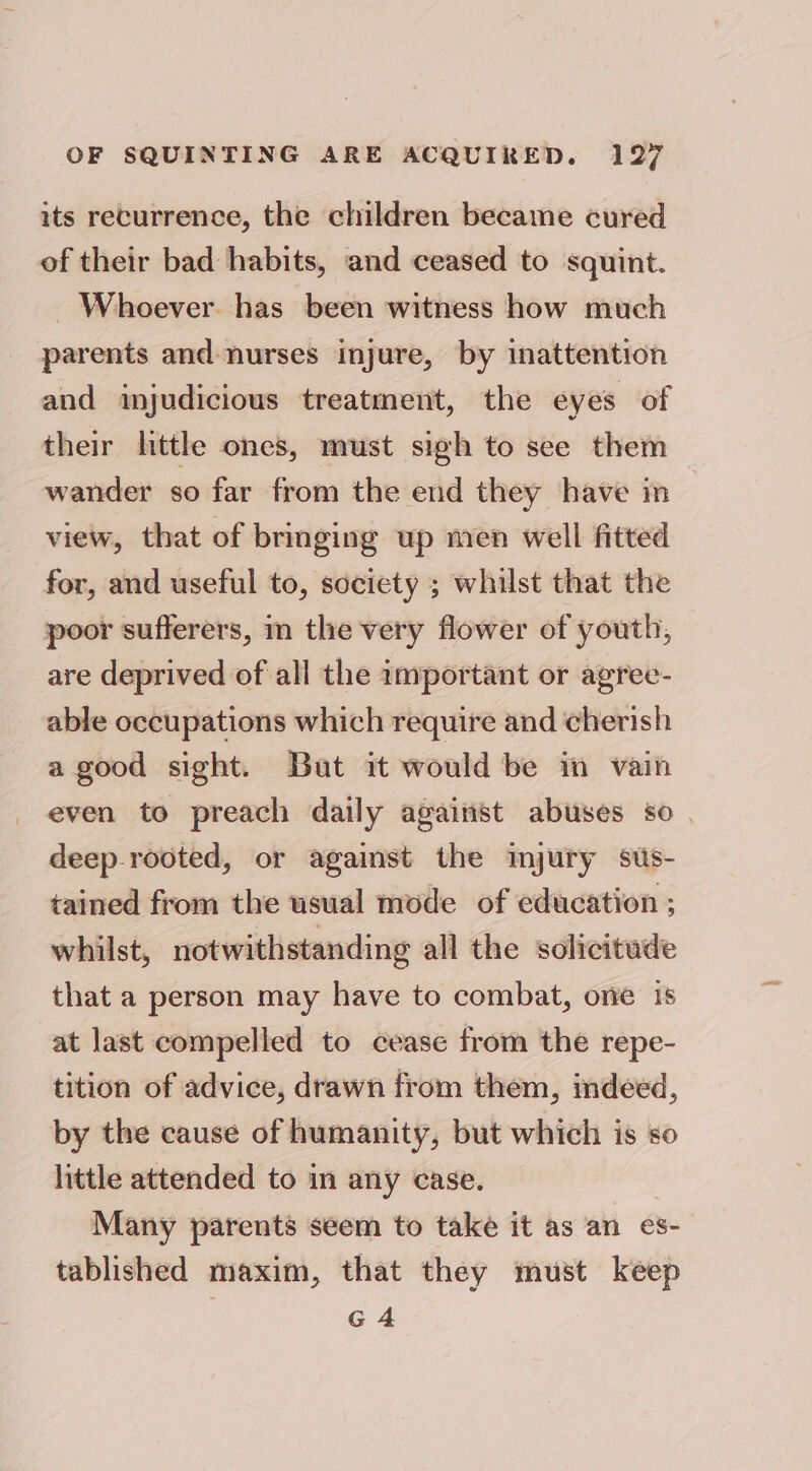 its recurrence, the children became cured of their bad habits, and ceased to squint. Whoever. has been witness how much parents and nurses injure, by inattention and mjudicious treatment, the eyes of their little ones, must sigh to see them wander so far from the end they have in view, that of bringing up men well fitted for, and useful to, society ; whilst that the poor sufferers, im the very flower of youth, are deprived of all the amportant or agree- able occupations which require and cherish a good sight. But it would be in vain even to preach daily against abuses so | deep-rooted, or against the imjury sus- tained from the usual mode of education ; whilst, notwithstanding all the solicitude that a person may have to combat, one 1s at last compelled to cease from the repe- tition of advice, drawn from them, mdeed, by the cause of humanity, but which is so little attended to in any case. | Many parents seem to take it as an es- tablished maxim, that they must keep G4