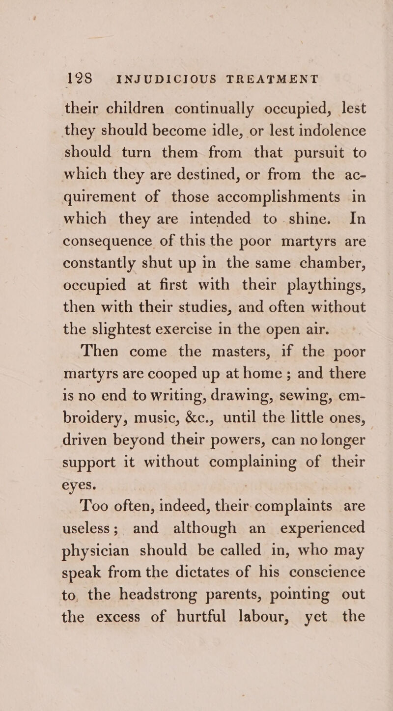 their children continually occupied, lest they should become idle, or lest indolence should turn them from that pursuit to which they are destined, or from the ac- quirement of those accomplishments in which they are intended to shine. In consequence of this the poor martyrs are constantly shut up in the same chamber, occupied at first with their playthings, then with their studies, and often without the slightest exercise in the open air. Then come the masters, if the poor martyrs are cooped up at home ; and there is no end to writing, drawing, sewing, em- broidery, music, &amp;c., until the little ones, driven beyond their powers, can no longer support it without complaining of their eyes. 7 Too often, indeed, their complaints are useless; and although an experienced physician should be called in, who may speak from the dictates of his conscience to, the headstrong parents, pointing out the excess of hurtful labour, yet the