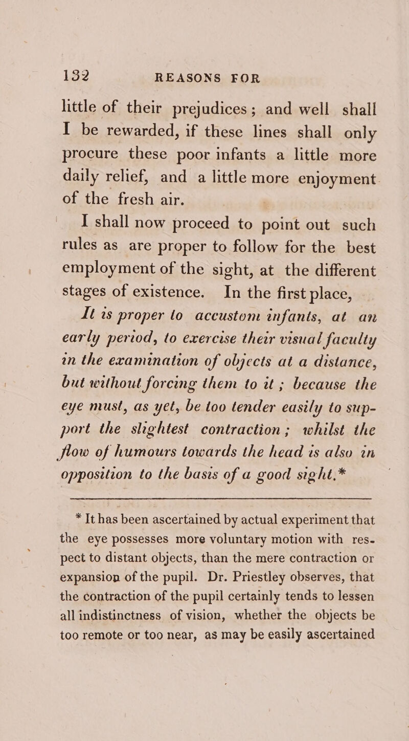 1352 REASONS FOR little of their prejudices; and well shall I be rewarded, if these lines shall only procure these poor infants a little more daily relief, and a little more enjoyment. of the fresh air. I shall now proceed to point out such rules as are proper to follow for the best employment of the sight, at the different stages of existence. In the first place, It is proper to accustom infants, at an early period, to exercise their visual faculty an the examination of objects at a distance, but without forcing them to it ; because the eye must, as yet, be too tender easily to sup- port the slightest contraction; whilst the flow of humours towards the head is also in opposition to the basis of a good sight.* * It has been ascertained by actual experiment that the eye possesses more voluntary motion with res- pect to distant objects, than the mere contraction or expansion of the pupil. Dr. Priestley observes, that the contraction of the pupil certainly tends to lessen all indistinctness of vision, whether the objects be too remote or too near, as may be easily ascertained