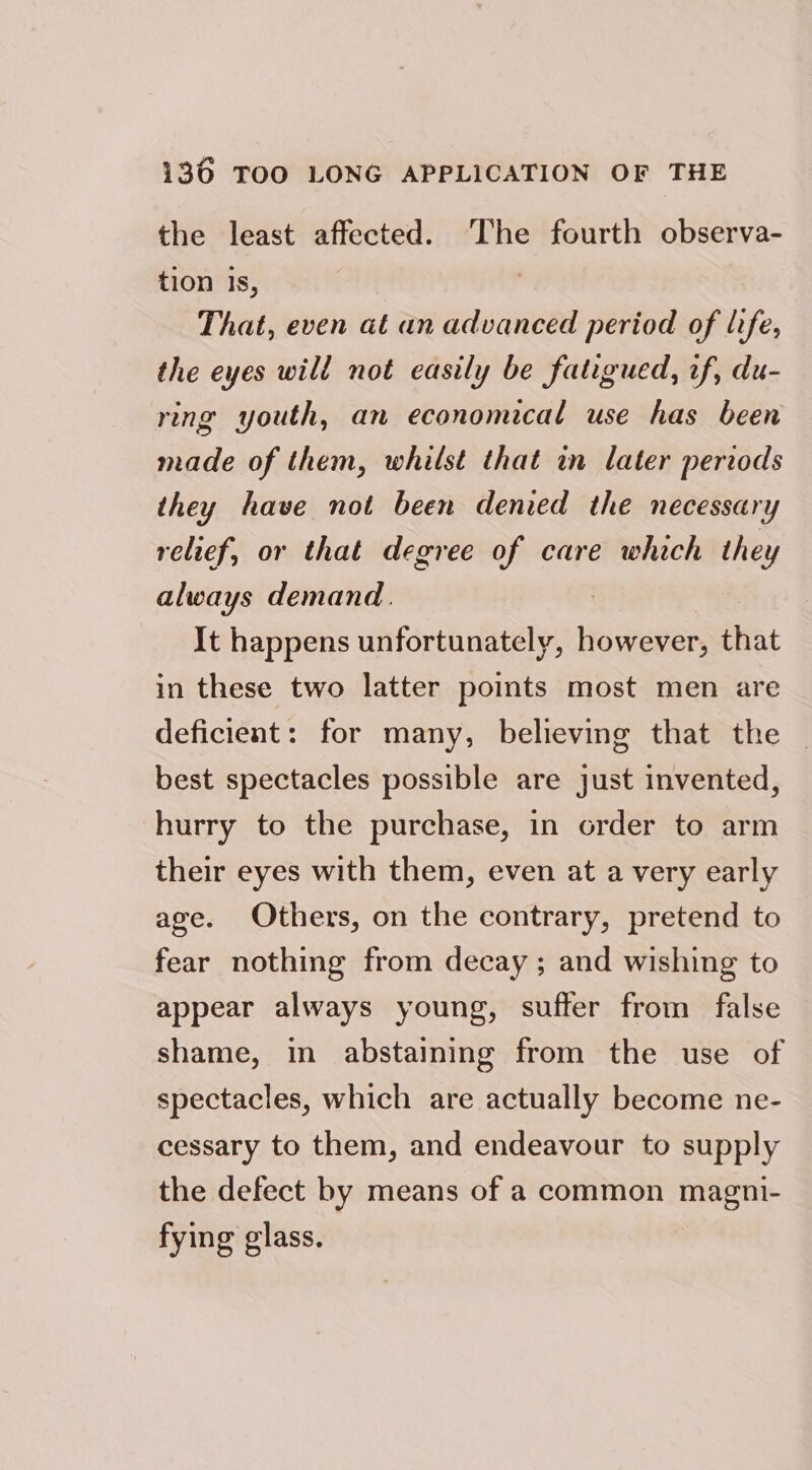 the least affected. The fourth observa- tion is, That, even at an advanced period of life, the eyes will not easily be fatigued, wf, du- ring youth, an economical use has been made of them, whilst that in later periods they have not been denied the necessary relief, or that degree of care which they always demand. It happens unfortunately, eens that in these two latter points most men are deficient: for many, believing that the best spectacles possible are just invented, hurry to the purchase, in order to arm their eyes with them, even at a very early age. Others, on the contrary, pretend to fear nothing from decay ; and wishing to appear always young, suffer from false shame, in abstaining from the use of spectacles, which are actually become ne- cessary to them, and endeavour to supply the defect by means of a common magni- fying glass.