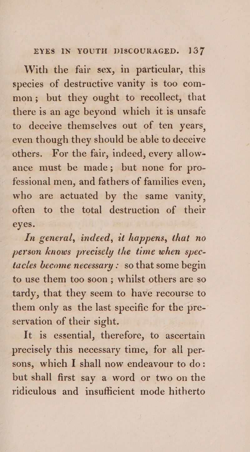 With the fair sex, in particular, this species of destructive vanity is too com- mon; but they ought to recollect, that there is an age beyond which it is unsafe to deceive themselves out of ten years, even though they should be able to deceive others. For the fair, indeed, every allow- ance must be made; but none for pro- fessional men, and fathers of families even, who are actuated by the same vanity, often to the total destruction of their eyes. In general, indeed, it happens, that no person knows precisely the tme when spec- tacles become necessary: so that some begin to use them too soon ; whilst others are so tardy, that they seem to have recourse to them only as the last specific for the pre- servation of their sight. It is essential, therefore, to ascertain precisely this necessary time, for all per- sons, which I shall now endeavour to do: but shall first say a word or two on the ridiculous and insufficient mode hitherto