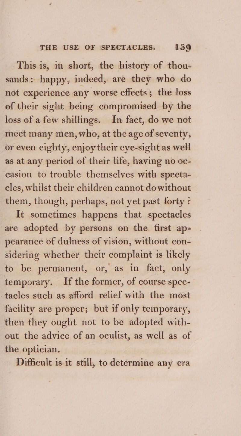 This is, im short, the history of thou- sands: happy, indeed, are they who do not experience any worse effects ; the loss of their sight being compromised by the loss of a few shillings. In fact, do we not meet many men, who, at the age of seventy, or even eighty, enjoy their eye-sight as well as at any period of their life, having no oc- casion to trouble themselves with specta- cles, whilst their children cannot do without them, though, perhaps, not yet past forty ¢ It sometimes happens that spectacles are adopted by persons on the first ap- pearance of dulness of vision, without con- sidering whether their complaint is likely to be permanent, or, as in fact, only temporary. If the former, of course spec- -tacles such as afford relief with the most facility are proper; but if only temporary, then they ought not to be adopted with- out the advice of an oculist, as well as of the optician. Difficult is it still, to determine any era