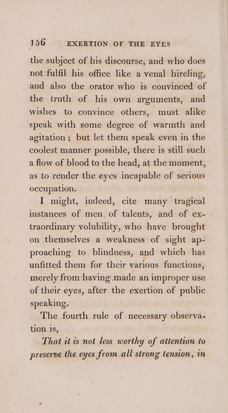 the subject of his discourse, and who does not fulfil his office like a venal hireling, and also the orator who is convinced of the truth of his own arguments, and — wishes to convince others, must alike speak with some degree of warmth and agitation ; but let them speak even in the coolest manner possible, there is still such a flow of blood to the head, at the moment, as to render the eyes incapable of serious occupation. I might, indeed, cite many tragical instances of men. of talents, and of ex- traordinary volubility, who have brought on themselves a weakness of sight ap- proaching to blindness, and which has unfitted them for their various functions, merely from having .made an improper use of their eyes, after the exertion of public speaking. The fourth rule of necessary observa- tion is, That rt 1s not less worthy of attention to preserve the eyes from all strong tension, in