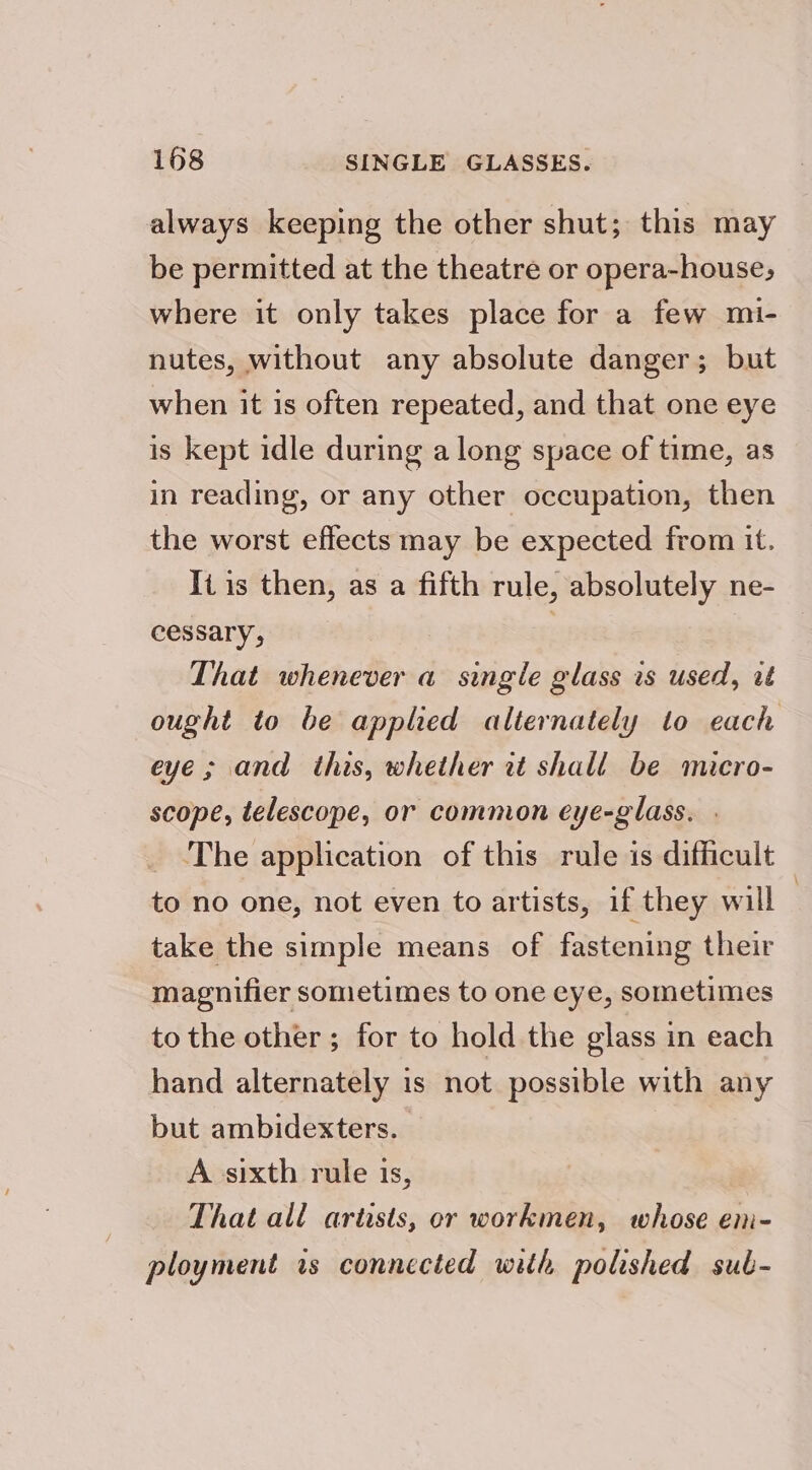 always keeping the other shut; this may be permitted at the theatre or opera-house, where it only takes place for a few mi- nutes, without any absolute danger; but when it is often repeated, and that one eye is kept idle during a long space of time, as in reading, or any other occupation, then the worst effects may be expected from it. Ii is then, as a fifth rule, absolutely ne- cessary, . . That whenever a single glass is used, ut ought to be applied alternately to each eye ; and this, whether it shall be micro- scope, telescope, or common eye-glass. . The application of this rule is difficult to no one, not even to artists, if they will : take the simple means of fastening their magnifier sometimes to one eye, sometimes to the other ; for to hold the glass in each hand alternately is not possible with any but ambidexters. A sixth rule is, That all artists, or workmen, whose en- ployment is connected with polished sub-