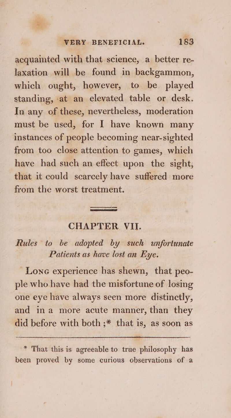 ah WERY BENEFICIAL. 183 acquainted with that science, a better re- laxation will be found in backgammon, which ought, however, to be played standing, ‘at an elevated table or desk. In any of these, nevertheless, moderation must be used, for I have known many instances of people becoming near-sighted from too close attention to games, which have had such an effect upon the sight, that it could scarcely have suffered more from the worst treatment. CHAPTER VII. Rules to be adopted by such unfortunate Patients as have lost an Eye. Lone experience has shewn, that peo- ple who have had the misfortune of losing one eye have always seen more distinctly, and ina more acute manner, than they did before with both ;* that is, as soon as * That this is agreeable to true philosophy has been proved by some curious observations of a