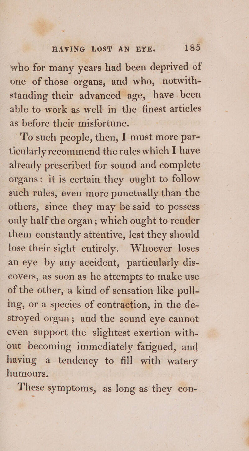 _ HAVING LOST AN EYE. 185 who for many years had been deprived of one of those organs, and who, notwith- standing their advanced age, have been able to work as well in the finest articles as before their misfortune. To such people, then, I must more par- ticularly recommend the rules which I have - already prescribed for sound and complete organs: it is certain they ought to follow such rules, even more punctually than the others, since they may be said to possess only half the organ; which ought to render them constantly attentive, lest they should lose their sight entirely. Whoever loses an eye by any accident, particularly dis- covers, as soon as he attempts to make use of the other, a kind of sensation like pull- ing, or a species of contraction, in the de- stroyed organ; and the sound eye cannot even support the slightest exertion with- out becoming immediately fatigued, and having a tendency to fill with watery humours. These symptoms, as long as they con-