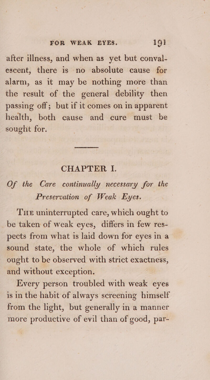 after illness, and when as yet but conval- escent, there is no absolute cause for alarm, as it may be nothing more than the result of the general debility then passing off; but if it comes on in apparent health, both cause and cure must be sought for. CHAPTER I. Of the Care continually necessary for the Preservation of Weak Eyes. THE uninterrupted care, which ought to be taken of weak eyes, differs in few res- pects from what is laid down for eyes in a sound state, the whole of which rules ought to be observed with strict exactness, and without exception. Every person troubled with weak eyes is in the habit of always screening himself from the light, but generally in a manner more productive of evil than of good, par-