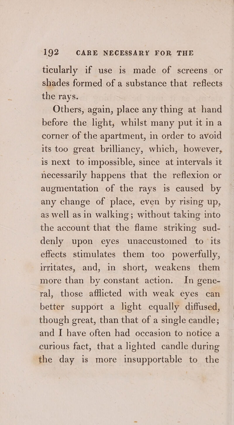ticularly if use is made of screens or shades formed of a substance that reflects the rays. Others, again, place any thing at hand before the light, whilst many put it in a corner of the apartment, in order to avoid its too great brilliancy, which, however, is next to impossible, since at intervals it necessarily happens that the reflexion or augmentation of the rays is caused by any change of place, even by rising up, as well asin walking; without taking into the account that the flame striking sud- denly upon eyes unaccustoined to its effects stimulates them too powerfully, irritates, and, in short, weakens them more than by constant action. In gene- ral, those afflicted with weak eyes can better support a light equally diffused, though great, than that of a single candle; and I have often had occasion to notice a curious fact, that a lighted candle during the day is more insupportable to the