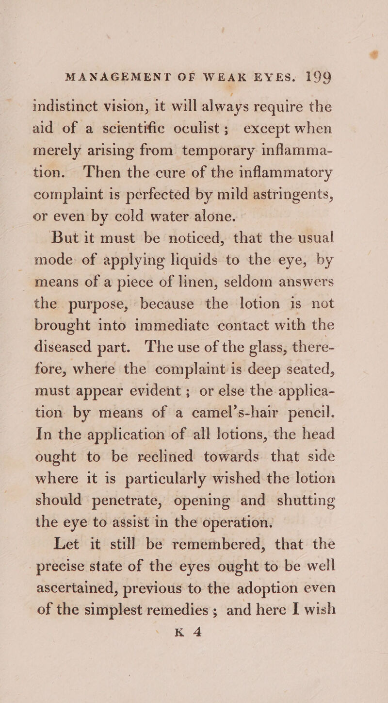 indistinct vision, it will always require the aid of a scientific oculist; except when merely arising from temporary inflamma- tion. Then the cure of the inflammatory complaint is perfected by mild astringents, or even by cold water alone. But it must be noticed, that the usual mode of applying liquids to the eye, by means of a piece of linen, seldom answers the purpose, because the lotion is not brought into immediate contact with the diseased part. ‘The use of the glass, there- fore, where the complaint is deep seated, must appear evident ; or else the applica- tion by means of a camel’s-hair pencil. In the application of all lotions, the head ought to be reclined towards that side where it is particularly wished the lotion should penetrate, opening and shutting the eye to assist in the operation. Let it still be remembered, that the precise state of the eyes ought to be well ascertained, previous to the adoption even of the simplest remedies ; and here I wish K 4