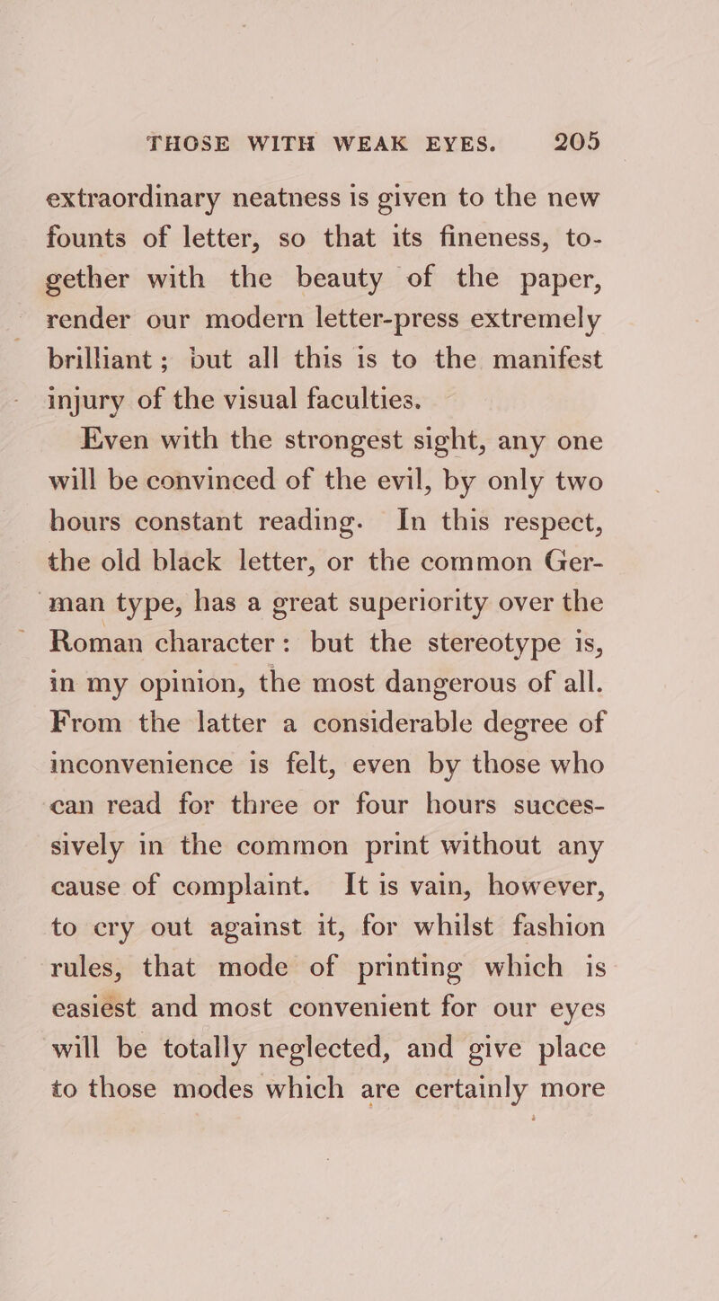 extraordinary neatness is given to the new founts of letter, so that its fineness, to- gether with the beauty of the paper, render our modern letter-press extremely brilliant ; but all this is to the manifest injury of the visual faculties. Even with the strongest sight, any one will be convinced of the evil, by only two hours constant reading. In this respect, the old black letter, or the common Ger- ‘man type, has a great superiority over the Roman character: but the stereotype is, in my opinion, the most dangerous of all. From the latter a considerable degree of inconvenience is felt, even by those who can read for three or four hours succes- sively in the common print without any cause of complaint. It is vain, however, to ery out against it, for whilst fashion rules, that mode of printing which is easiest and most convenient for our eyes will be totally neglected, and give place to those modes which are certainly more