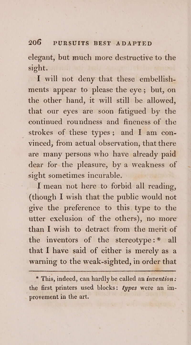 elegant, but much more destructive to the sight. I will not deny that these embellish- ments appear to please the eye; but, on the other hand, it will still be allowed, that our eyes are soon fatigued by the continued roundness and fineness of the strokes of these types; and I am con- vinced, from actual observation, that there are many persons who have already paid dear for the pleasure, by a weakness of sight sometimes incurable. I mean not here to forbid all reading, (though I wish that the public would not give the preference to this type to the utter exclusion of the others), no more than I wish to detract from the merit of the inventors of the stereotype:* all that I have said of either is merely as a warning to the weak-sighted, in order that ¥ This, indeed, can hardly be called an invention: the first printers used blocks: ¢ypes were an im- provement in the art.