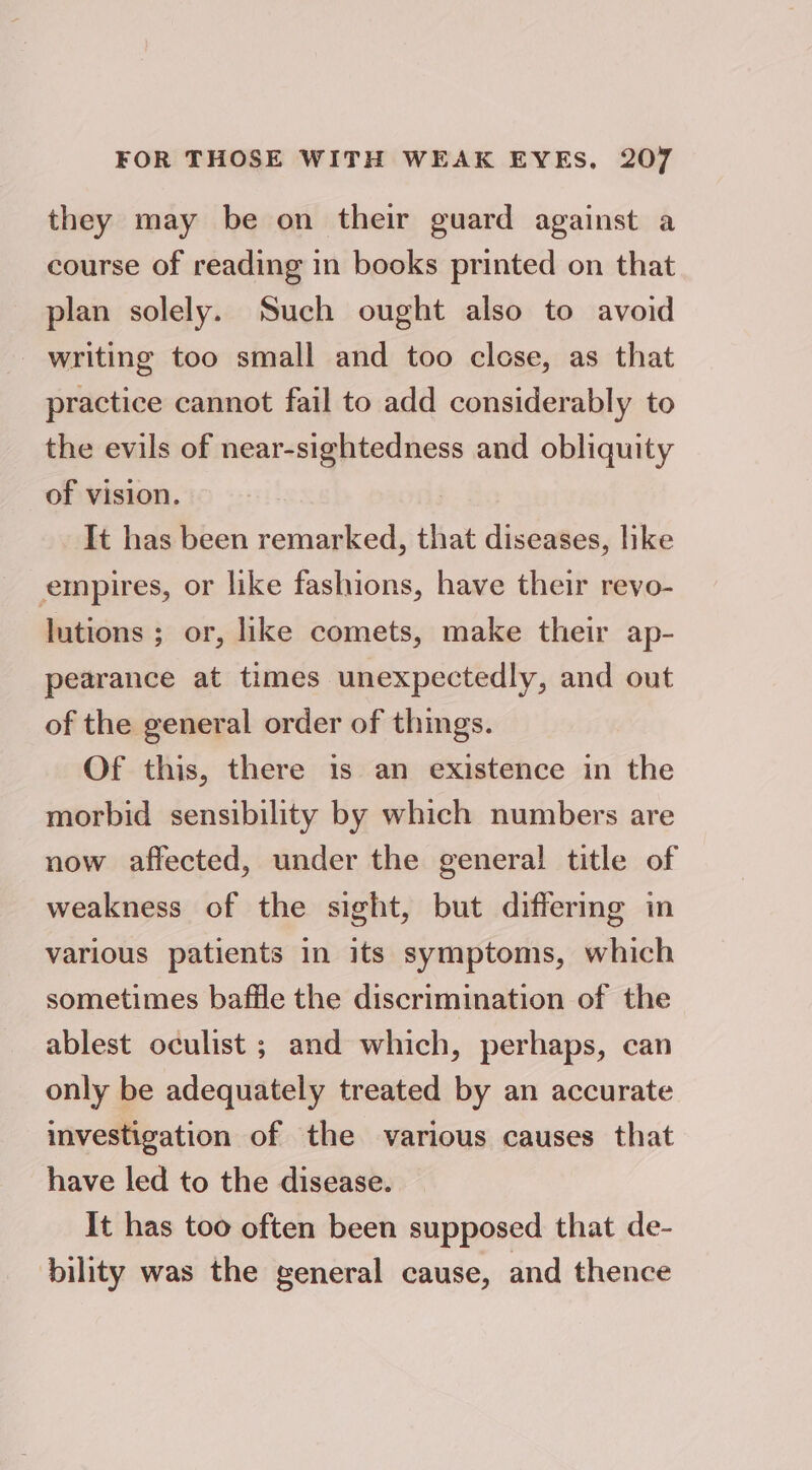 they may be on their guard against a course of reading in books printed on that plan solely. Such ought also to avoid writing too small and too close, as that practice cannot fail to add considerably to the evils of near-sightedness and obliquity of vision. It has been remarked, that diseases, hike empires, or like fashions, have their revo- lutions ; or, like comets, make their ap- pearance at times unexpectedly, and out of the general order of things. Of this, there is an existence in the morbid sensibility by which numbers are now affected, under the general title of weakness of the sight, but differing in various patients in its symptoms, which sometimes baffle the discrimination of the ablest oculist ; and which, perhaps, can only be adequately treated by an accurate investigation of the various causes that have led to the disease. It has too often been supposed that de- bility was the general cause, and thence