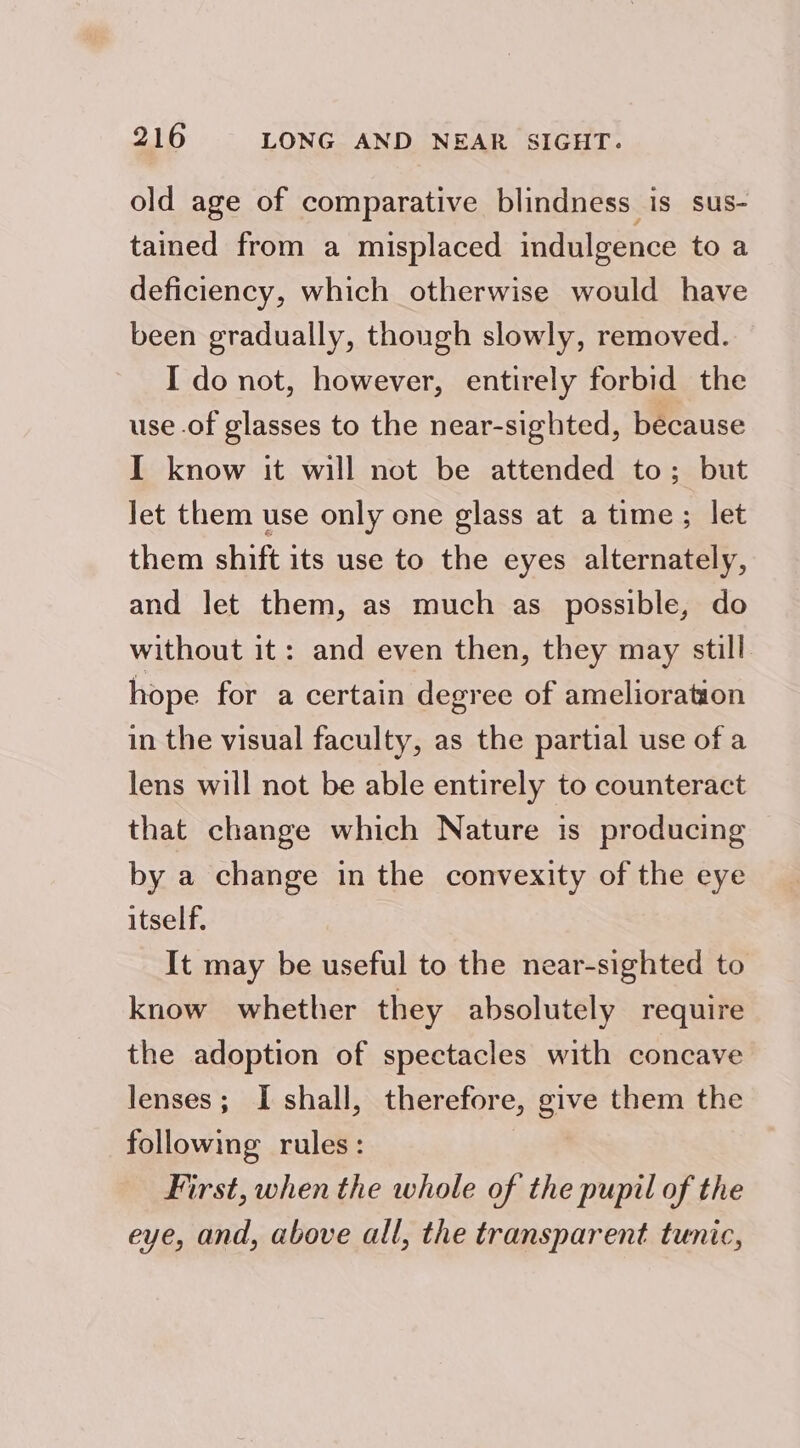 old age of comparative blindness is sus- tained from a misplaced indulgence to a deficiency, which otherwise would have been gradually, though slowly, removed. I do not, however, entirely forbid the use of glasses to the near-sighted, because I know it will not be attended to; but let them use only one glass at a time; let them shift its use to the eyes alternately, and let them, as much as possible, do without it: and even then, they may still hope for a certain degree of amelioration in the visual faculty, as the partial use of a lens will not be able entirely to counteract that change which Nature is producing by a change in the convexity of the eye itself, It may be useful to the near-sighted to know whether they absolutely require the adoption of spectacles with concave lenses; I shall, therefore, give them the following rules: First, when the whole of the pupil of the eye, and, above all, the transparent tunic,