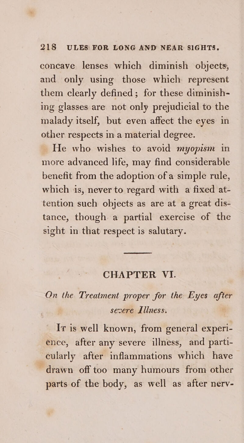 concave lenses which diminish objects, and only using those which represent them clearly defined; for these diminish- ing glasses are not only prejudicial to the malady itself, but even affect the eyes in other respects in a material degree. He who wishes to avoid myopism in more advanced life, may find considerable benefit from the adoption of a simple rule, which is, never to regard with a fixed at- tention such objects as are at a great dis- tance, though a partial exercise of the sight in that respect is salutary. CHAPTER VI. On the Treatment proper for the Eyes cag severe Lllness. Ir is well known, from general experi- ence, after any severe illness, and parti- cularly after inflammations which have drawn off too many humours from other parts of the body, as well as after nerv-