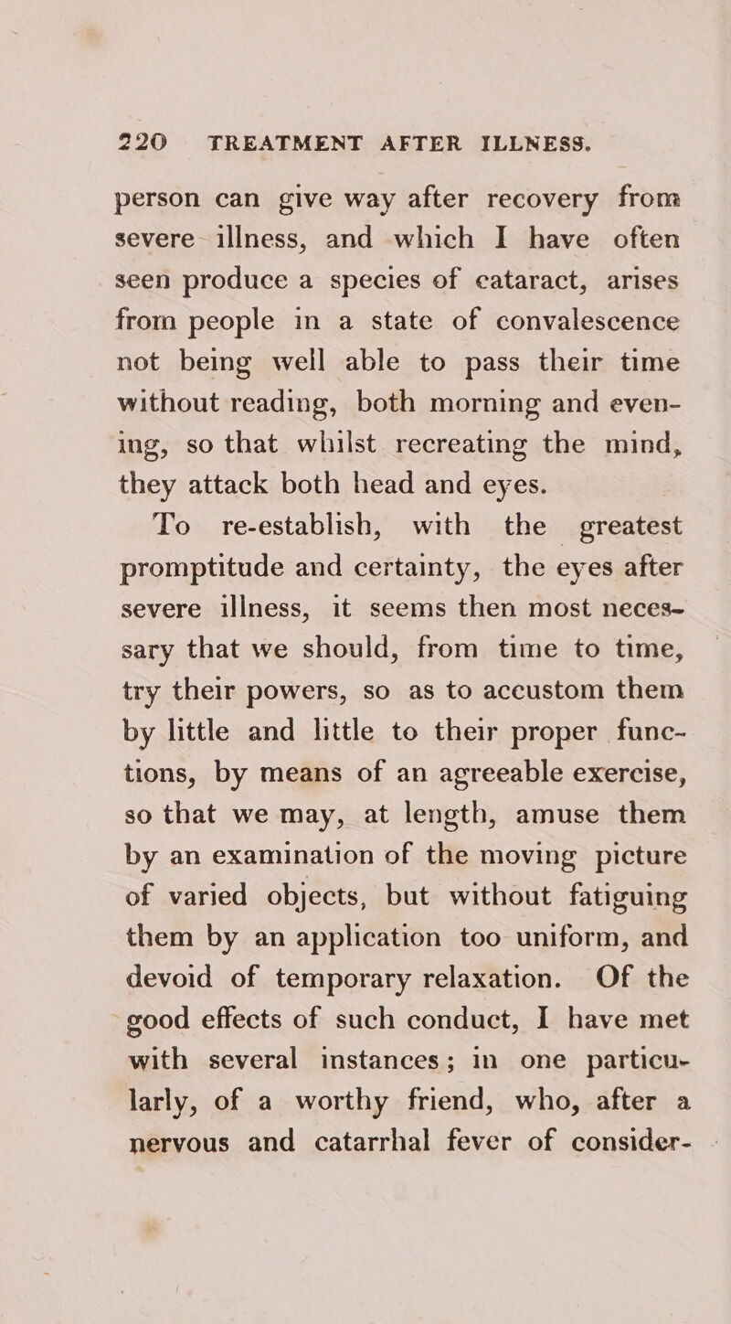 person can give way after recovery from severe illness, and which I have often seen produce a species of cataract, arises from people in a state of convalescence not being well able to pass their time without reading, both morning and even- ing, so that whilst. recreating the mind, they attack both head and eyes. To re-establish, with the greatest promptitude and certainty, the eyes after severe illness, it seems then most neces- sary that we should, from time to time, try their powers, so as to accustom them by little and little to their proper func- tions, by means of an agreeable exercise, so that we may, at length, amuse them by an examination of the moving picture of varied objects, but without fatiguing them by an application too uniform, and devoid of temporary relaxation. Of the good effects of such conduct, I have met with several instances; in one particu- larly, of a worthy friend, who, after a nervous and catarrhal fever of consider-