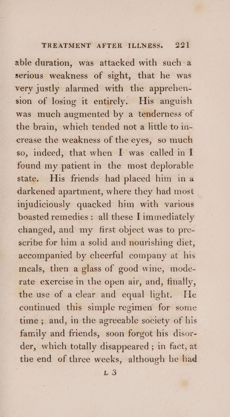 able duration, was attacked with such a serious weakness of sight, that he was very justly alarmed with the apprehen- sion of losing it entirely. His anguish was much augmented by a tenderness of the brain, which tended not a little to in- crease the weakness of the eyes, so much so, indeed, that when I was called in I found my patient in the most deplorable state. His friends had placed him ina darkened apartment, where they had most injudiciously quacked him with various boasted remedies: all these [immediately changed, and my first object was to pre- scribe for him a solid and nourishing diet, accompanied by cheerful company at his meals, then a glass of good wine, mode- rate exercise in the open air, and, finally, the use of a clear and equal light. He continued this simple regimen for some time ; and, in the agreeable society of his family and friends, soon forgot his disor- der, which totally disappeared ; in fact, at the end of three weeks, although be bad L 3