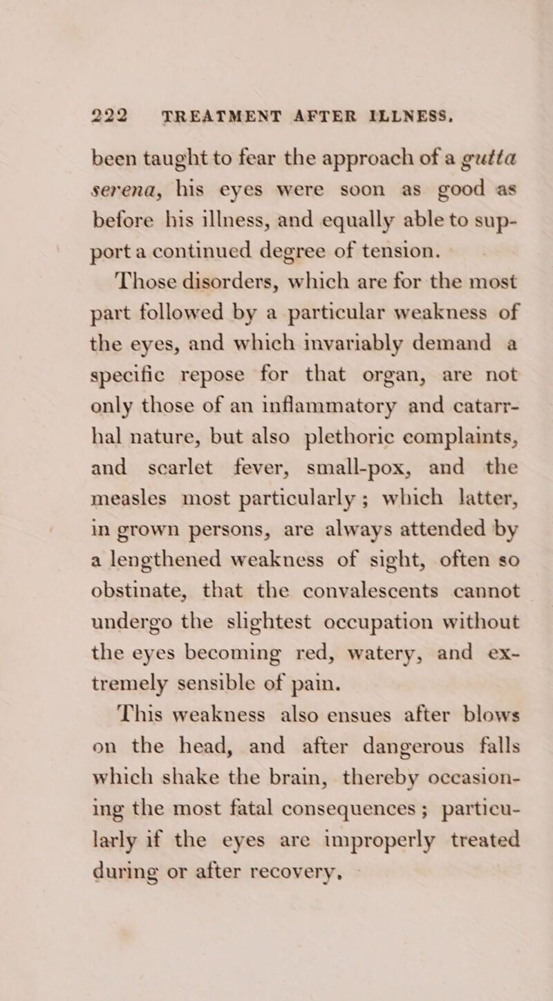 been taught to fear the approach of a gutta serena, his eyes were soon as good as before his illness, and equally able to sup- port a continued degree of tension. Those disorders, which are for the most part followed by a particular weakness of the eyes, and which mvariably demand a specific repose for that organ, are not only those of an inflammatory and catarr- hal nature, but also plethoric complaints, and scarlet fever, small-pox, and the measles most particularly ; which latter, in grown persons, are always attended by a lengthened weakness of sight, often so obstinate, that the convalescents cannot undergo the slightest occupation without the eyes becoming red, watery, and ex- tremely sensible of pain. This weakness also ensues after blows on the head, and after dangerous falls which shake the brain, thereby occasion- ing the most fatal consequences ;_ particu- larly if the eyes are improperly treated during or after recovery,