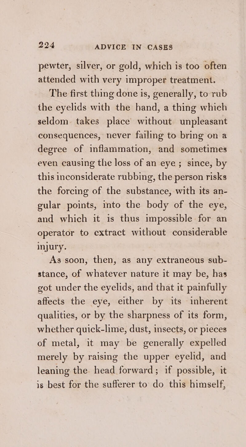 pewter, silver, or gold, which is too often attended with very improper treatment. The first thing done is, generally, to rub the eyelids with the hand, a thing which seldom. takes place without unpleasant consequences, never failing to bring on a degree of inflammation, and sometimes even causing the loss of an eye; since, by this inconsiderate rubbing, the person risks the forcing of the substance, with its an- gular points, into the body of the eye, and which it is thus impossible for an operator to extract without considerable injury. As soon, then, as any extraneous sub- stance, of whatever nature it may be, has got under the eyelids, and that it painfully affects the eye, either by its inherent qualities, or by the sharpness of its form, whether quick-lime, dust, insects, or pieces of metal, it may be generally expelled merely by raising the upper eyelid, and leaning the head forward; if possible, it is best for the sufferer to do this himself,