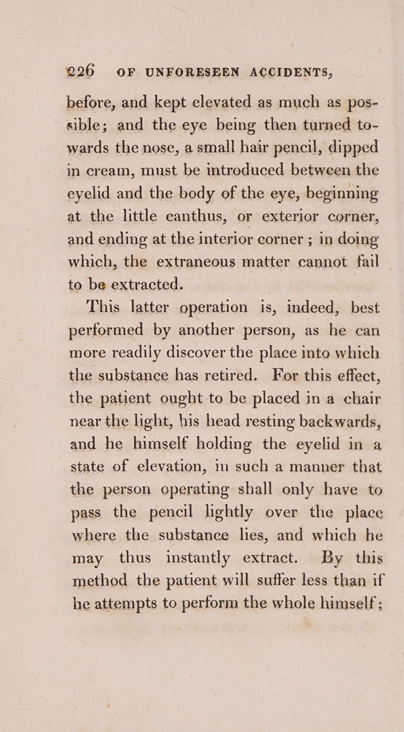 before, and kept elevated as much as pos- sible; and the eye being then turned to- wards the nose, a small hair pencil, dipped in cream, must be introduced between the eyelid and the body of the eye, beginning at the little canthus, or exterior corner, and ending at the interior corner ; in doing which, the extraneous matter cannot fail to be extracted. This latter operation is, indeed, best performed by another person, as he can more readily discover the place into which the substance has retired. For this effect, the patient ought to be placed in a chair near the light, bis head resting backwards, and he himself holding the eyelid in a state of elevation, in such a manner that the person operating shall only have to pass the pencil lightly over the place where the substance lies, and which he may thus instantly extract. By this method the patient will suffer less than if he attempts to perform the whole himself;