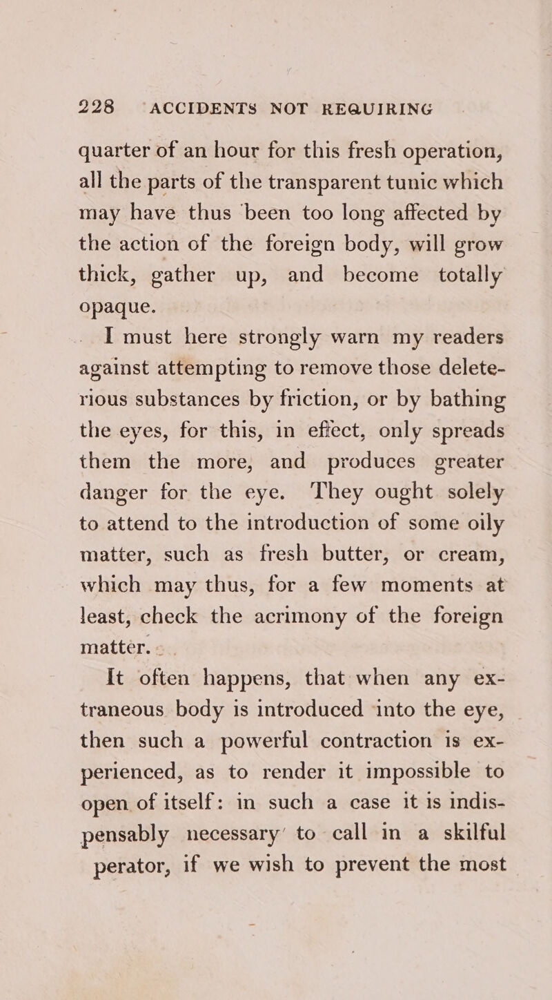 quarter of an hour for this fresh operation, all the parts of the transparent tunic which may have thus ‘been too long affected by the action of the foreign body, will grow thick, eather up, and become totally opaque. I must here strongly warn my readers against attempting to remove those delete- rious substances by friction, or by bathing the eyes, for this, in effect, only spreads them the more, and produces greater danger for the eye. They ought solely to attend to the introduction of some oily matter, such as fresh butter, or cream, which may thus, for a few moments at least, check the acrimony of the foreign matter. - {It often happens, that when any ex- traneous body is introduced into the eye, then such a powerful contraction is ex- perienced, as to render it impossible to open of itself: in such a case it is indis- pensably necessary’ to call in a skilful perator, if we wish to prevent the most